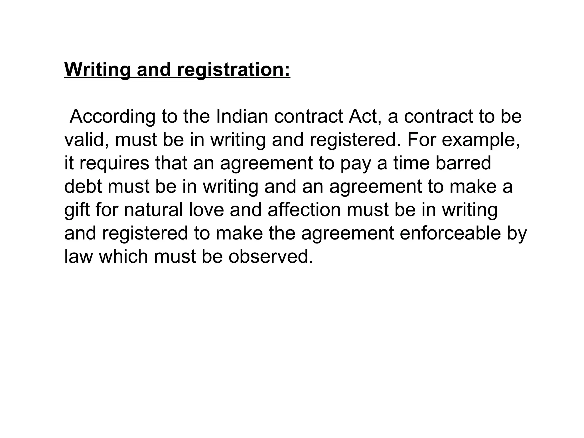 Writing and registration: According to the Indian contract Act, a contract to be valid, must be in writing and registered. For example, it requires that an agreement to pay a time barred debt must be in writing and an agreement to make a gift for natural love and affection must be in writing and registered to make the agreement enforceable by law which must be observed. 