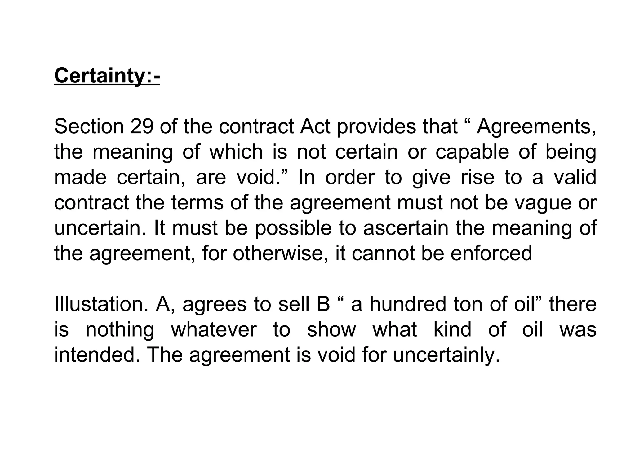 Certainty:- Section 29 of the contract Act provides that “ Agreements, the meaning of which is not certain or capable of being made certain, are void.” In order to give rise to a valid contract the terms of the agreement must not be vague or uncertain. It must be possible to ascertain the meaning of the agreement, for otherwise, it cannot be enforced   Illustation. A, agrees to sell B “ a hundred ton of oil” there is nothing whatever to show what kind of oil was intended. The agreement is void for uncertainly. 