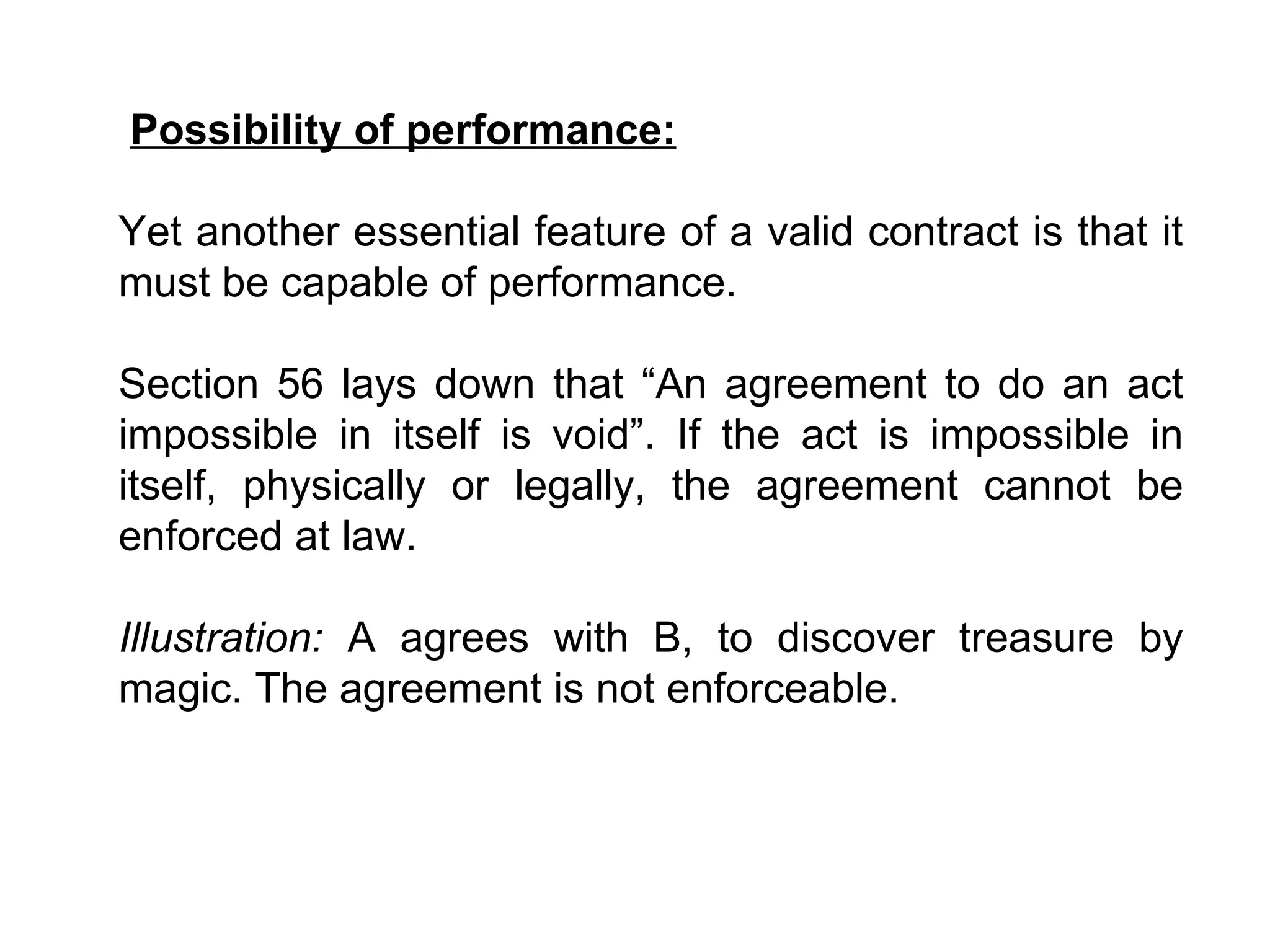 Possibility of performance: Yet another essential feature of a valid contract is that it must be capable of performance.     Section 56 lays down that “An agreement to do an act impossible in itself is void”. If the act is impossible in itself, physically or legally, the agreement cannot be enforced at law.   Illustration:  A agrees with B, to discover treasure by magic. The agreement is not enforceable.   