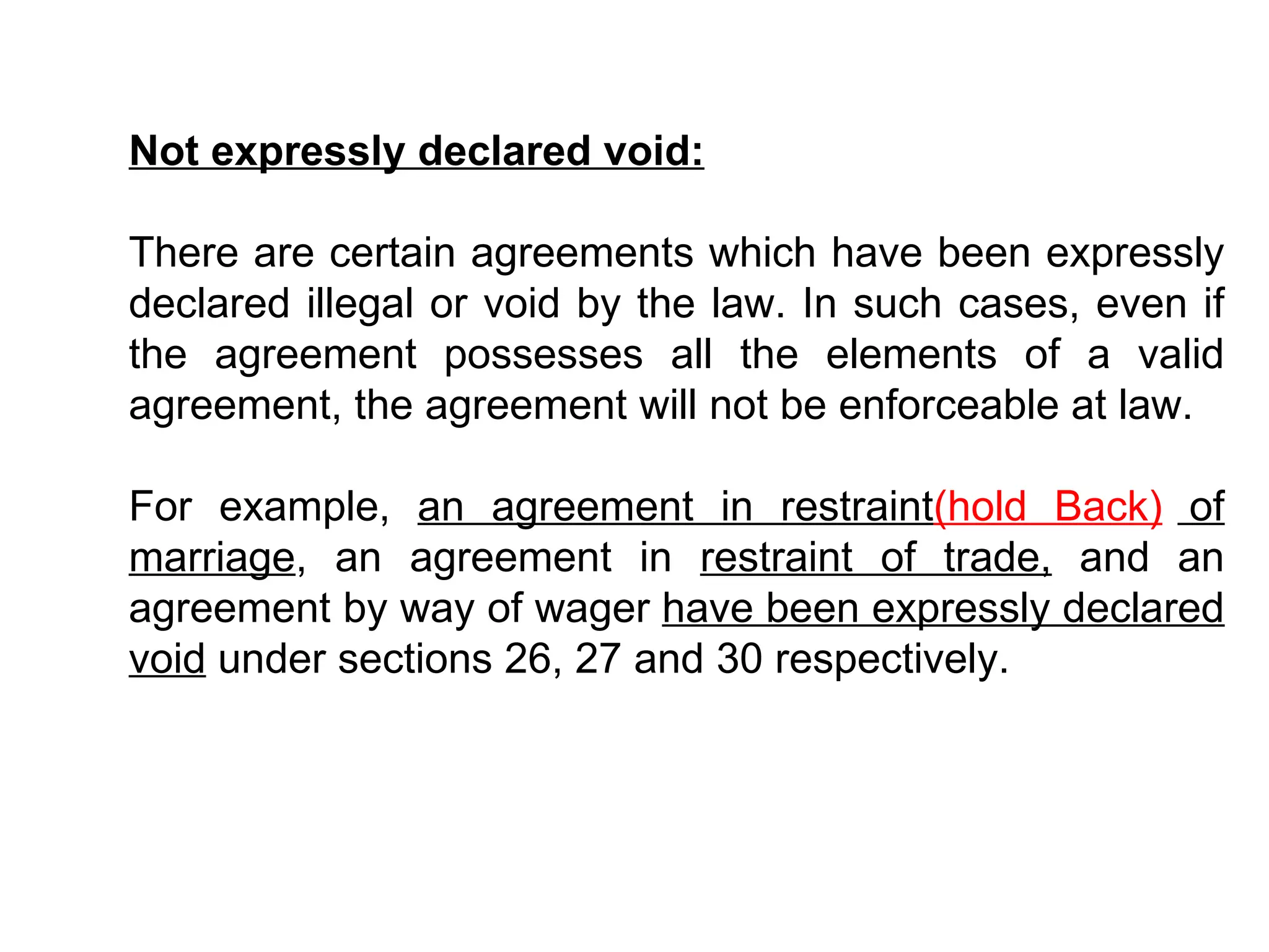 Not expressly declared void: There are certain agreements which have been expressly declared illegal or void by the law. In such cases, even if the agreement possesses all the elements of a valid agreement, the agreement will not be enforceable at law. For example,  an agreement in restraint (hold Back)  of marriage , an agreement in  restraint of trade,  and an agreement by way of wager  have been expressly declared void  under sections 26, 27 and 30 respectively. 