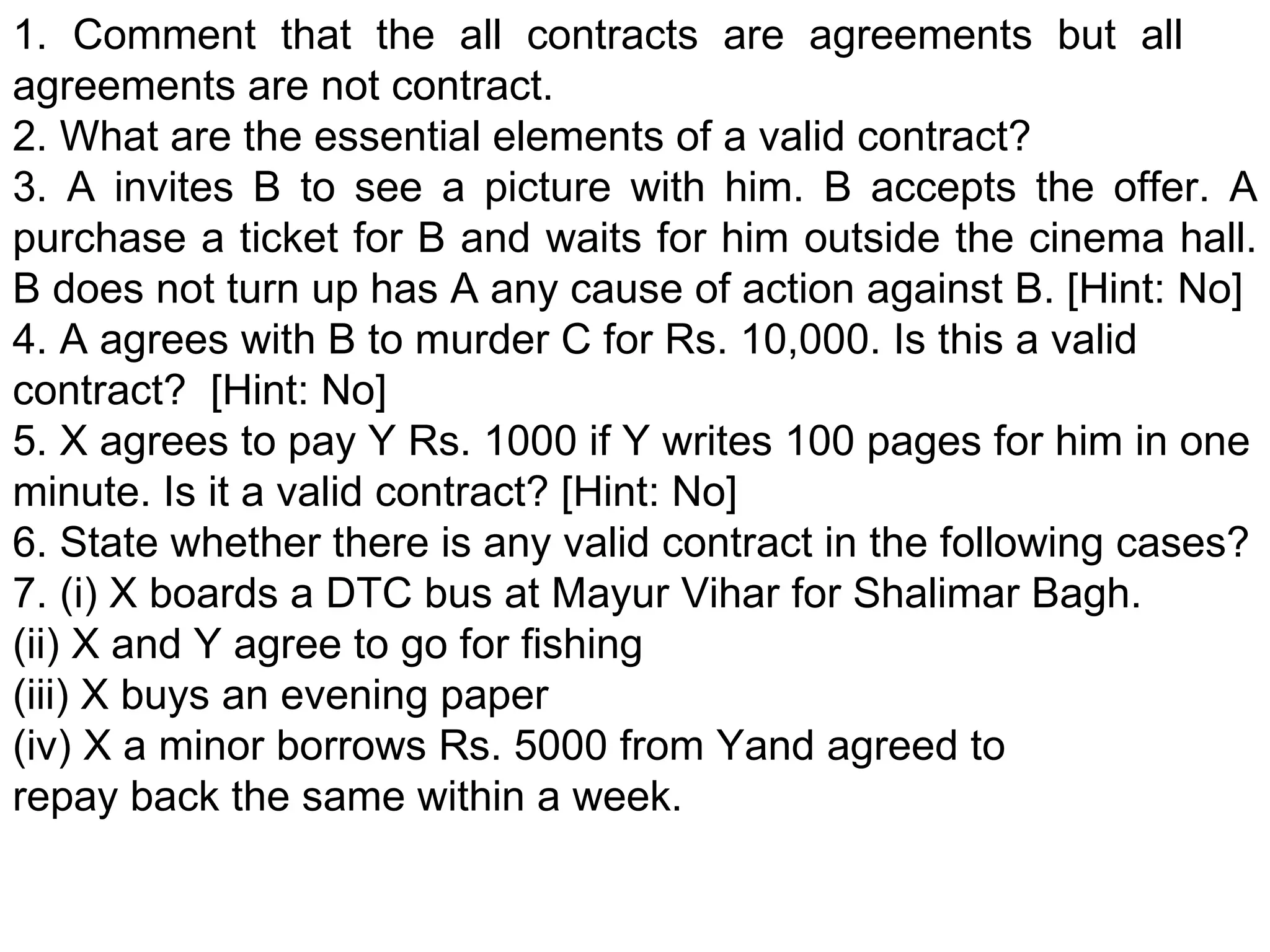 1. Comment that the all contracts are agreements but all  agreements are not contract. 2. What are the essential elements of a valid contract? 3. A invites B to see a picture with him. B accepts the offer. A purchase a ticket for B and waits for him outside the cinema hall. B does not turn up has A any cause of action against B. [Hint: No] 4. A agrees with B to murder C for Rs. 10,000. Is this a valid contract?  [Hint: No] 5. X agrees to pay Y Rs. 1000 if Y writes 100 pages for him in one minute. Is it a valid contract? [Hint: No] 6. State whether there is any valid contract in the following cases? 7. (i) X boards a DTC bus at Mayur Vihar for Shalimar Bagh. (ii) X and Y agree to go for fishing  (iii) X buys an evening paper (iv) X a minor borrows Rs. 5000 from Yand agreed to repay back the same within a week. 