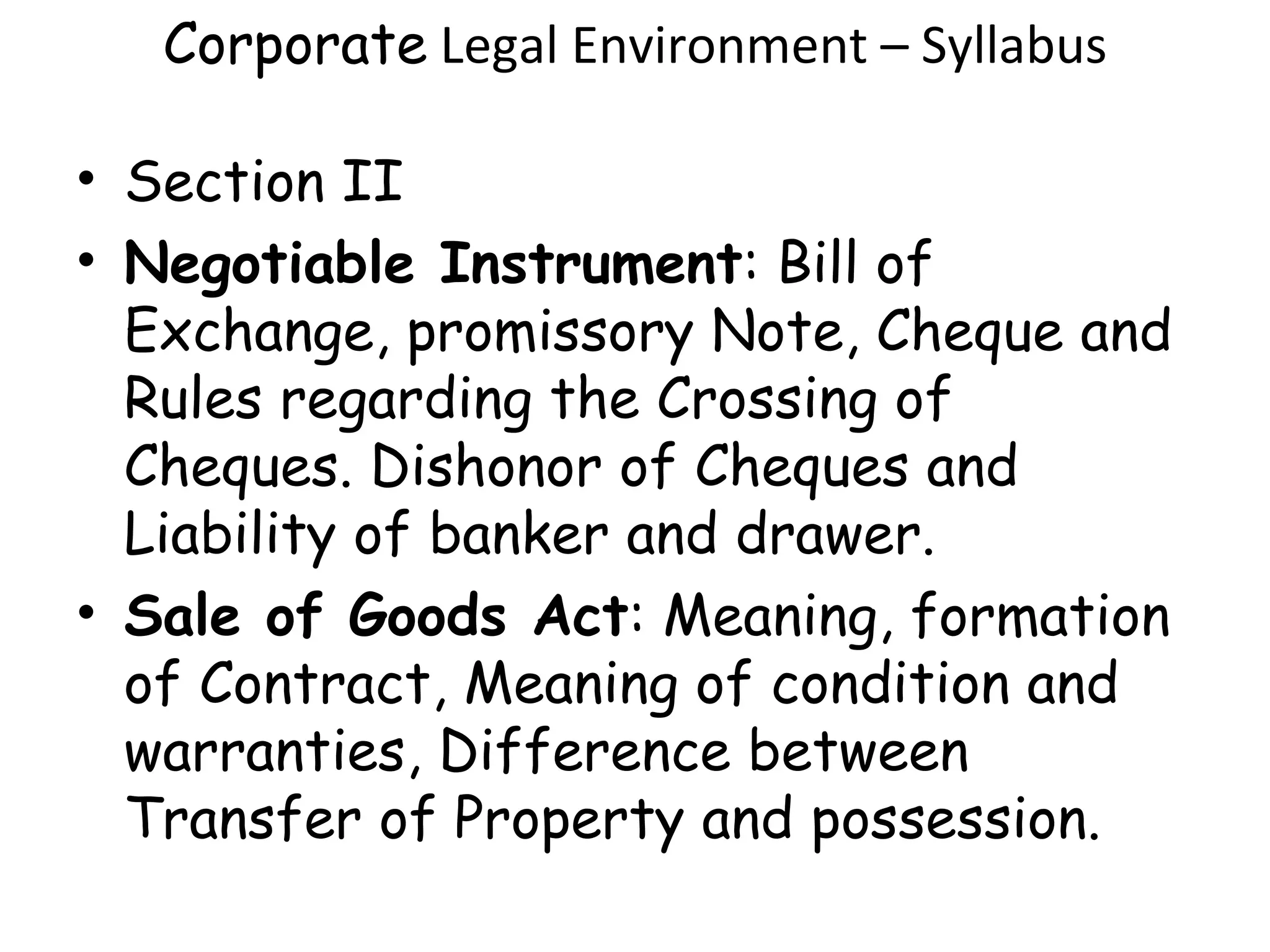 Corporate  Legal Environment – Syllabus Section II Negotiable Instrument : Bill of Exchange, promissory Note, Cheque and Rules regarding the Crossing of Cheques. Dishonor of Cheques and Liability of banker and drawer. Sale of Goods Act : Meaning, formation of Contract, Meaning of condition and warranties, Difference between Transfer of Property and possession. 