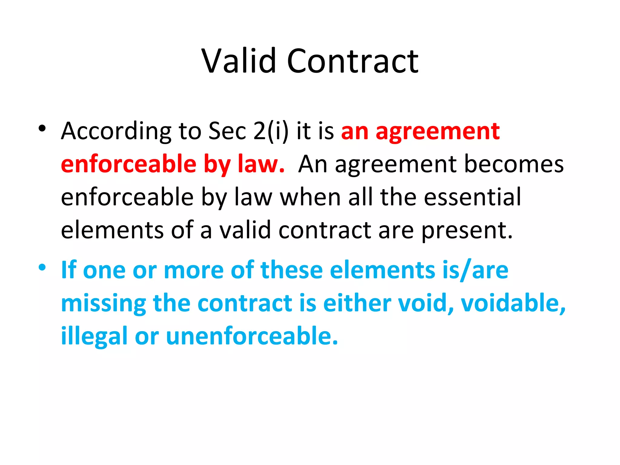 Valid Contract According to Sec 2(i) it is  an agreement enforceable by law.  An agreement becomes enforceable by law when all the essential elements of a valid contract are present. If one or more of these elements is/are missing the contract is either void, voidable, illegal or unenforceable. 