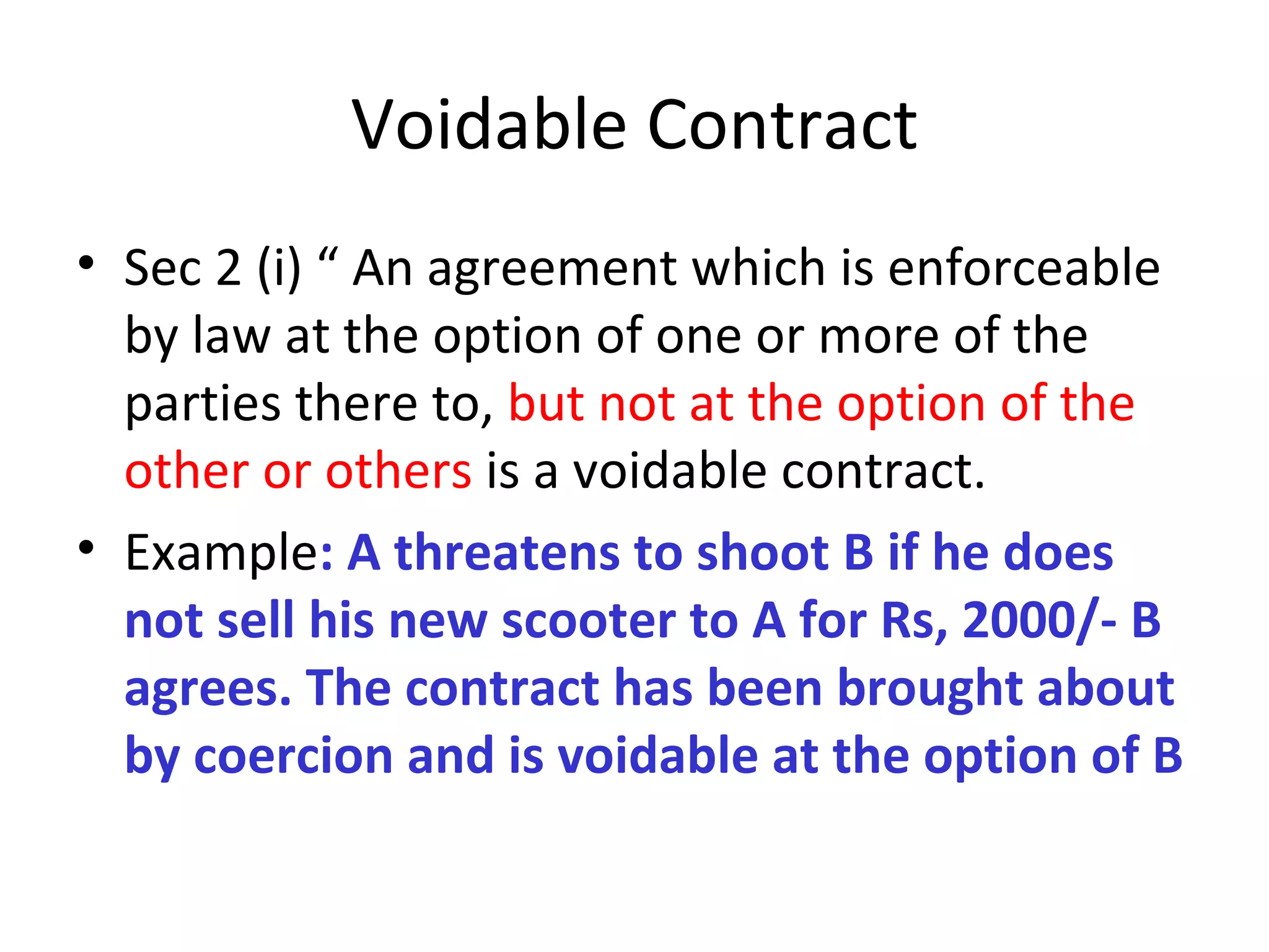 Voidable Contract Sec 2 (i) “ An agreement which is enforceable by law at the option of one or more of the parties there to,  but not at the option of the other or others  is a voidable contract. Example : A threatens to shoot B if he does not sell his new scooter to A for Rs, 2000/- B agrees. The contract has been brought about by coercion and is voidable at the option of B 