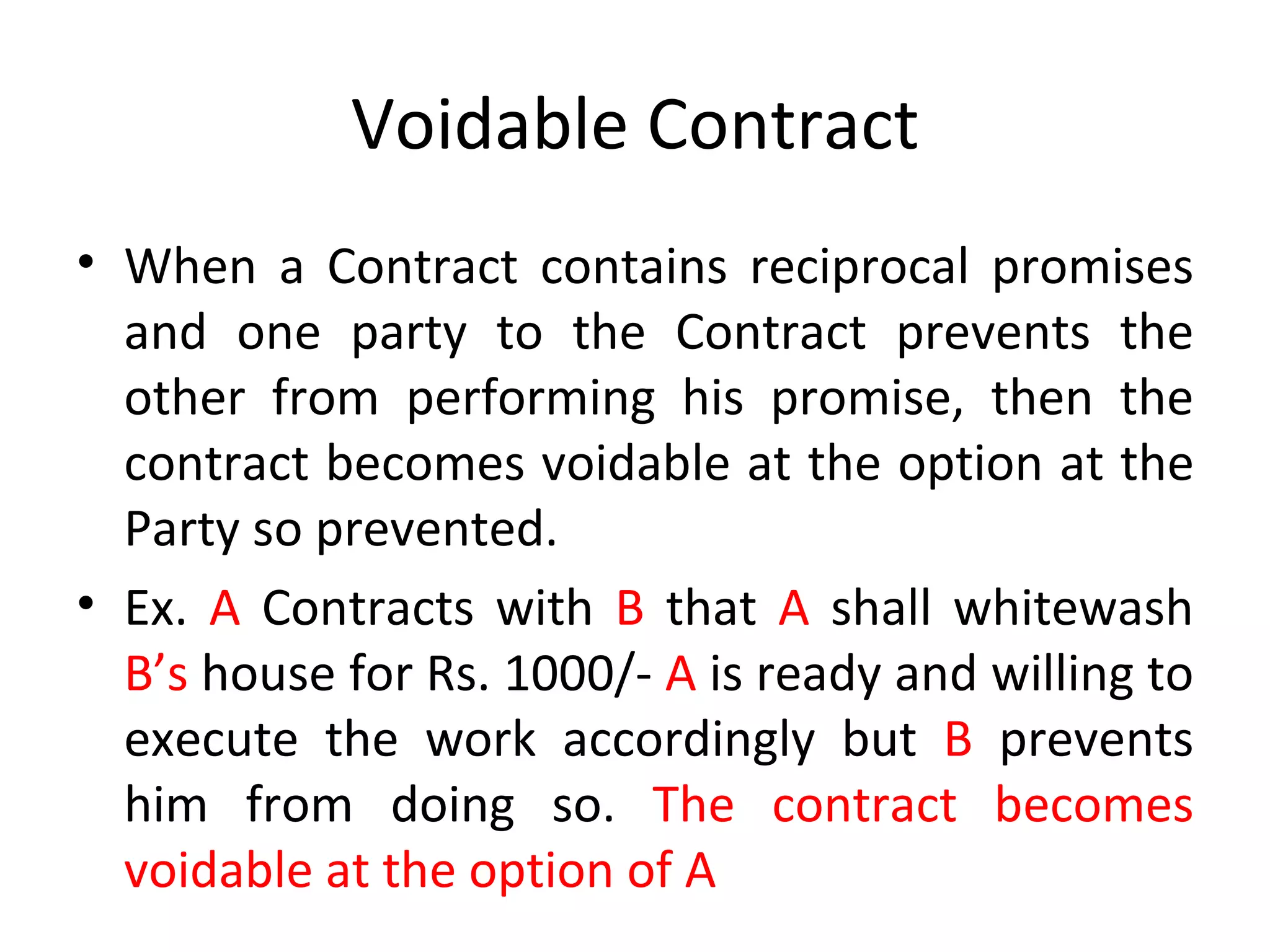 Voidable Contract When a Contract contains reciprocal promises and one party to the Contract prevents the other from performing his promise, then the contract becomes voidable at the option at the Party so prevented. Ex.  A  Contracts with  B  that  A  shall whitewash  B’s  house for Rs. 1000/-  A  is ready and willing to execute the work accordingly but  B  prevents him from doing so.  The contract becomes voidable at the option of A 