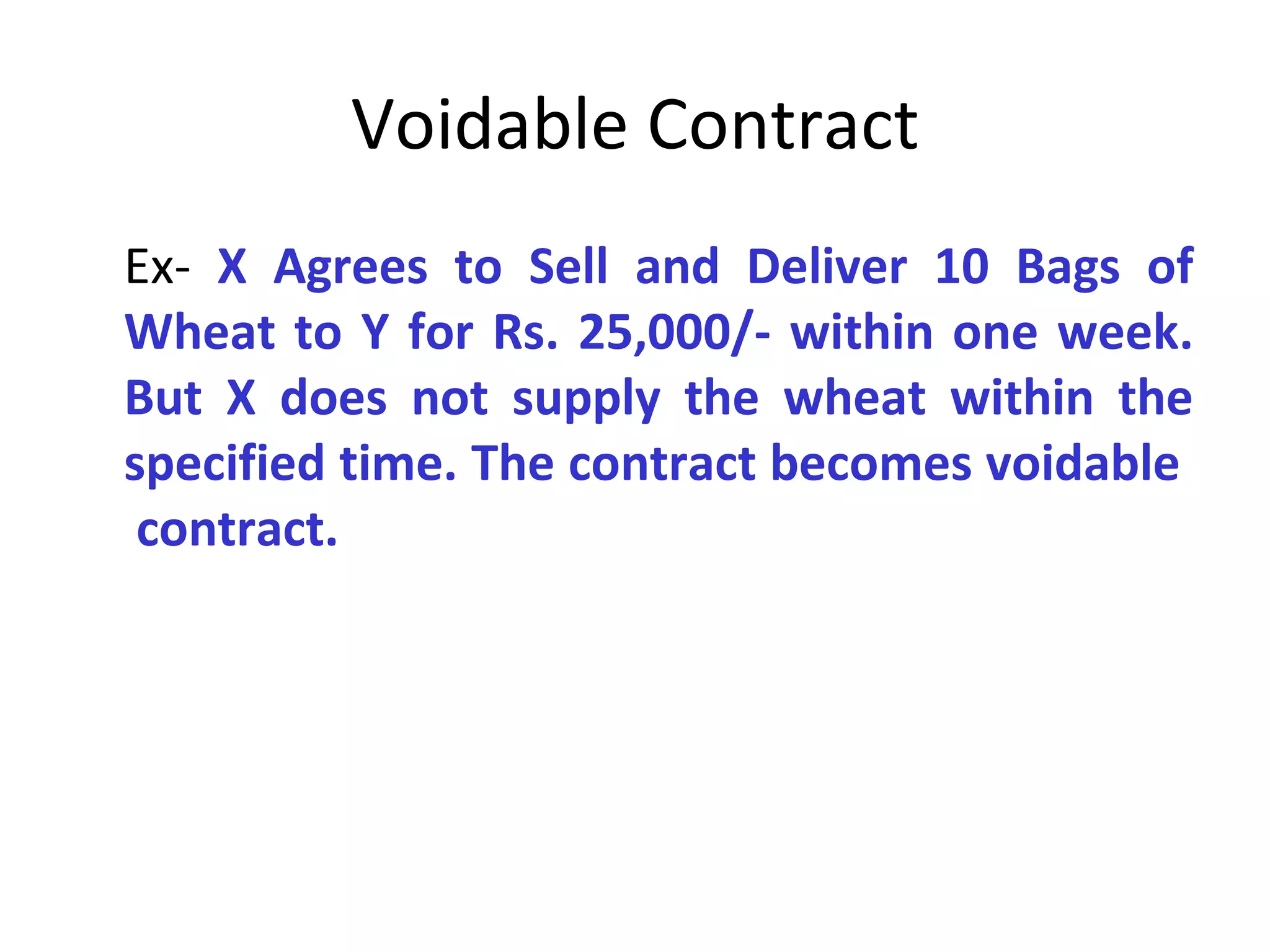 Voidable Contract Ex-  X Agrees to Sell and Deliver 10 Bags of Wheat to Y for Rs. 25,000/- within one week. But X does not supply the wheat within the specified time. The contract becomes voidable  contract. 