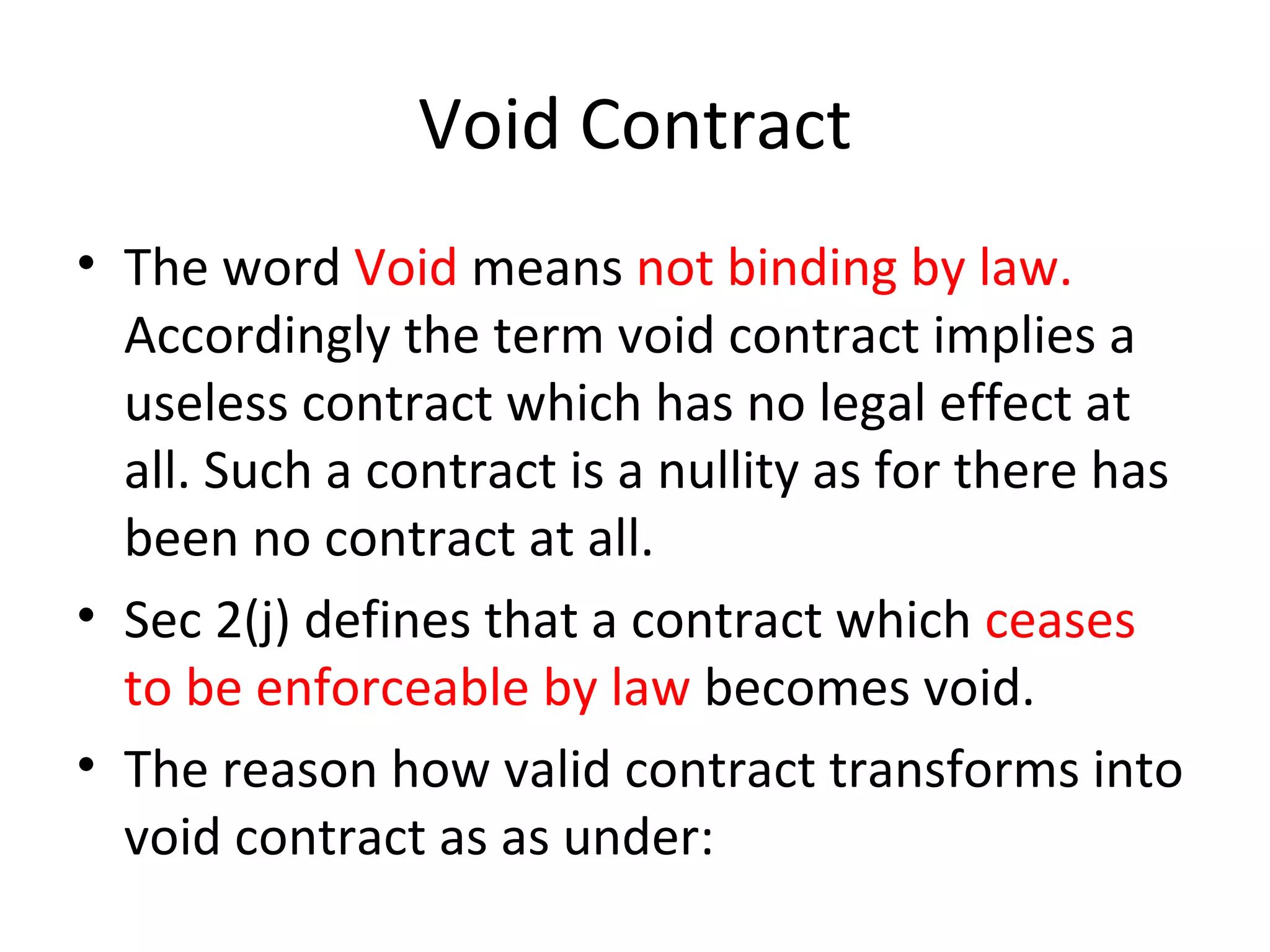 Void Contract The word  Void  means  not binding by law.  Accordingly the term void contract implies a useless contract which has no legal effect at all. Such a contract is a nullity as for there has been no contract at all.  Sec 2(j) defines that a contract which  ceases to be enforceable by law  becomes void. The reason how valid contract transforms into void contract as as under: 