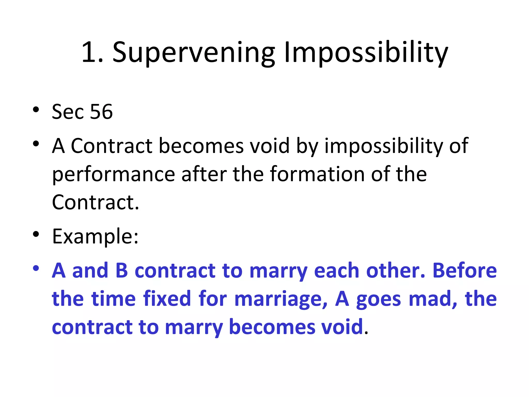1. Supervening Impossibility Sec 56 A Contract becomes void by impossibility of performance after the formation of the Contract.  Example: A and B contract to marry each other. Before the time fixed for marriage, A goes mad, the contract to marry becomes void . 