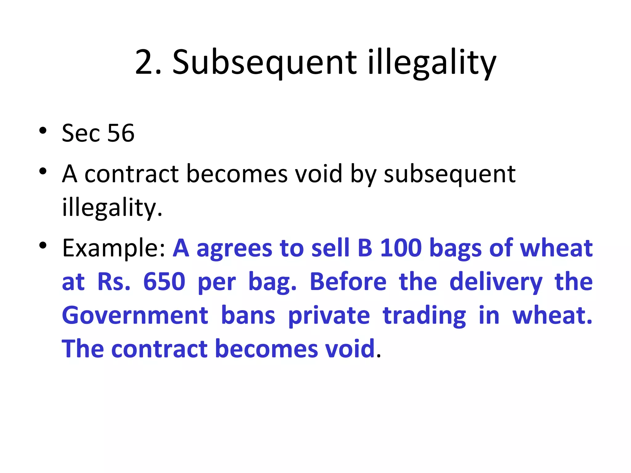2. Subsequent illegality Sec 56 A contract becomes void by subsequent illegality.  Example:  A agrees to sell B 100 bags of wheat at Rs. 650 per bag. Before the delivery the Government bans private trading in wheat. The contract becomes void . 