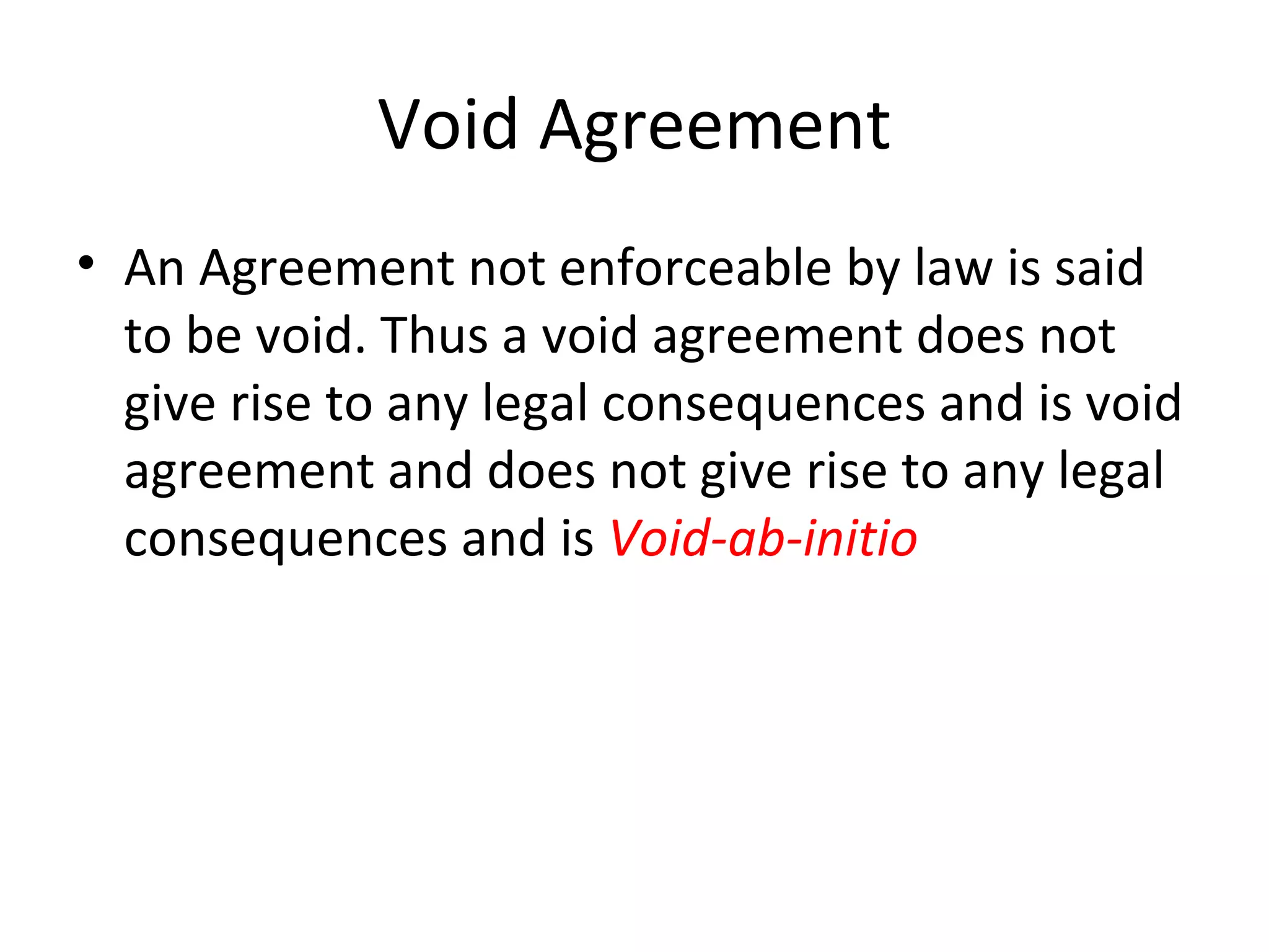 Void Agreement An Agreement not enforceable by law is said to be void. Thus a void agreement does not give rise to any legal consequences and is void agreement and does not give rise to any legal consequences and is  Void-ab-initio 