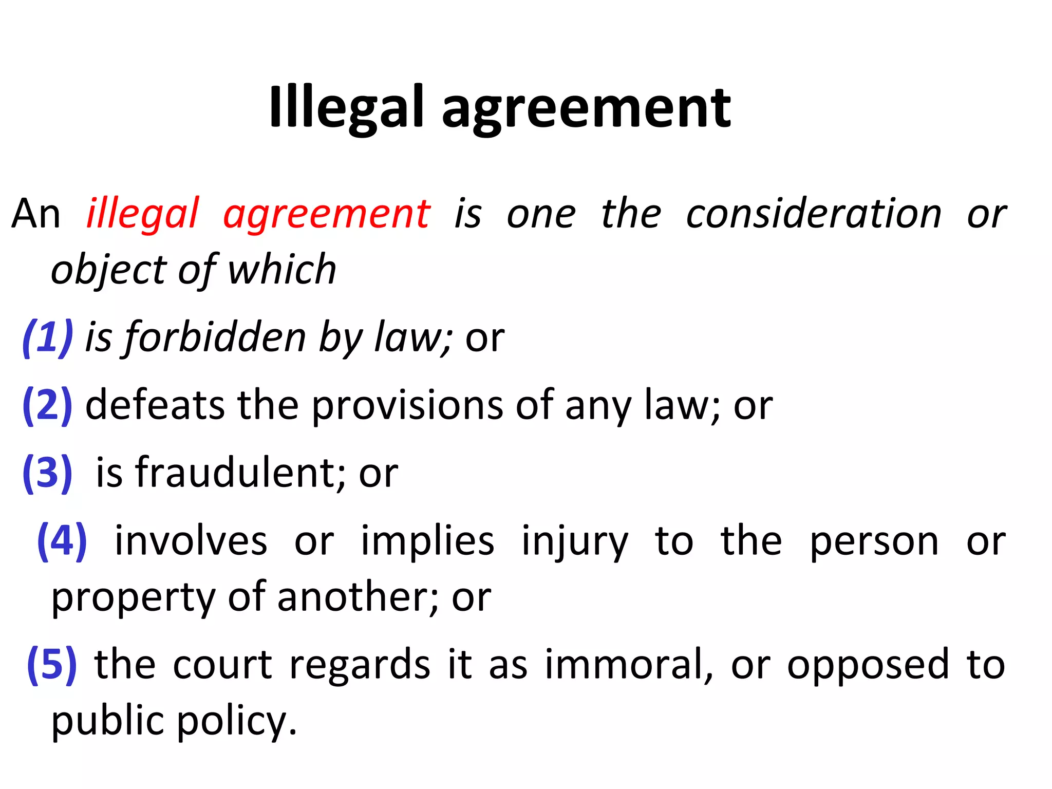 Illegal agreement An  illegal agreement  is one the consideration or object of which (1)  is forbidden by law;  or  (2)  defeats the provisions of any law; or (3)  is fraudulent; or (4)  involves or implies injury to the person or property of another; or  (5)  the court regards it as immoral, or opposed to public policy. 