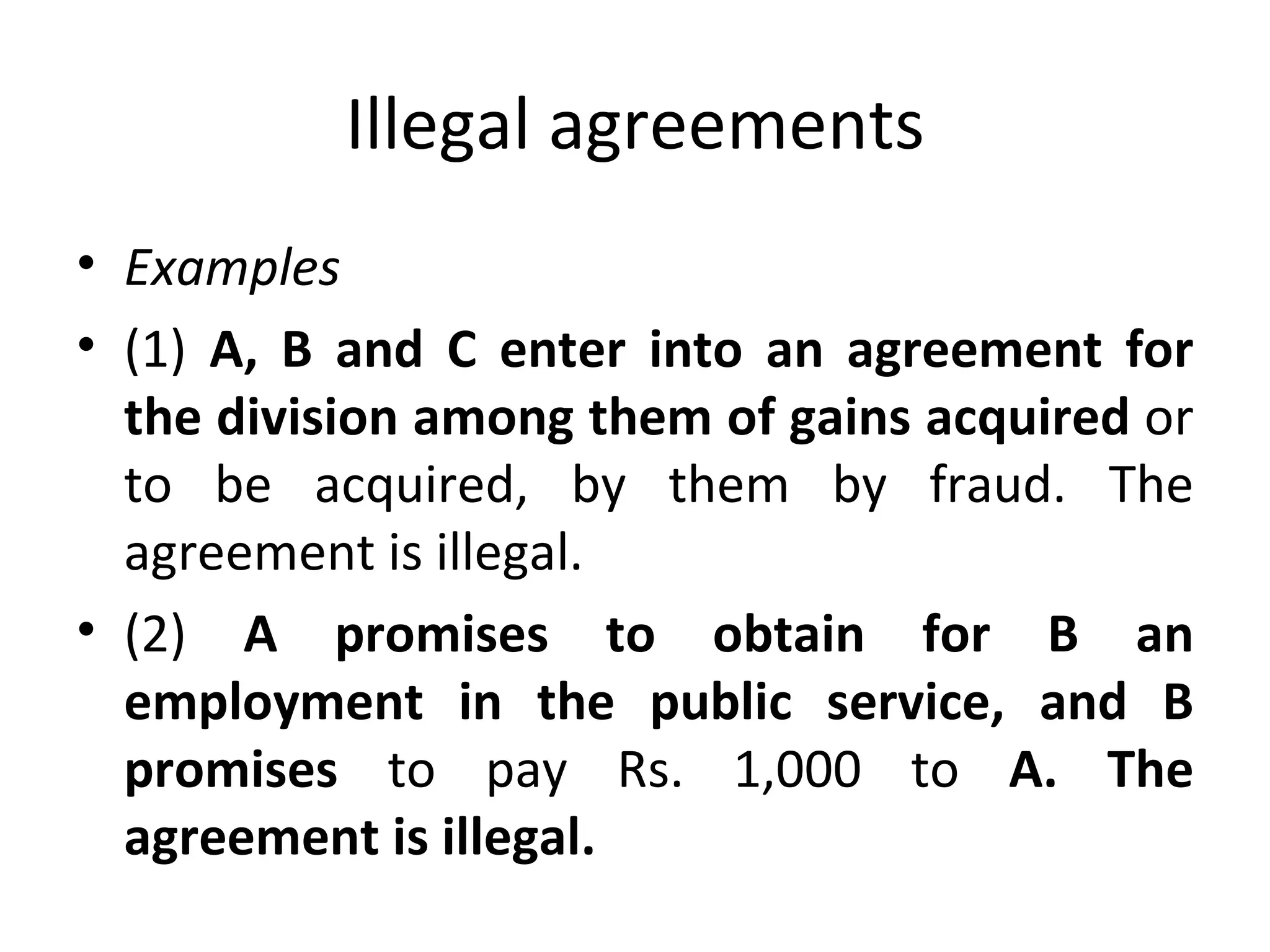 Illegal agreements Examples (1)  A, B and C enter into an agreement for the division among them of gains acquired  or to be acquired, by them by fraud. The agreement is illegal. (2)  A promises to obtain for B an employment in the public service, and B promises  to pay Rs. 1,000 to  A. The agreement is illegal. 