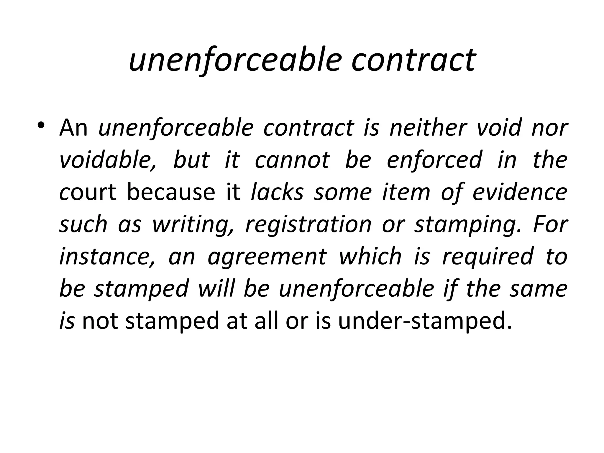 unenforceable contract An  unenforceable contract is neither void nor voidable, but it cannot be enforced in the c ourt because it  lacks some item of evidence such as writing, registration or stamping. For instance, an agreement which is required to be stamped will be unenforceable if the same is  not stamped at all or is under-stamped. 