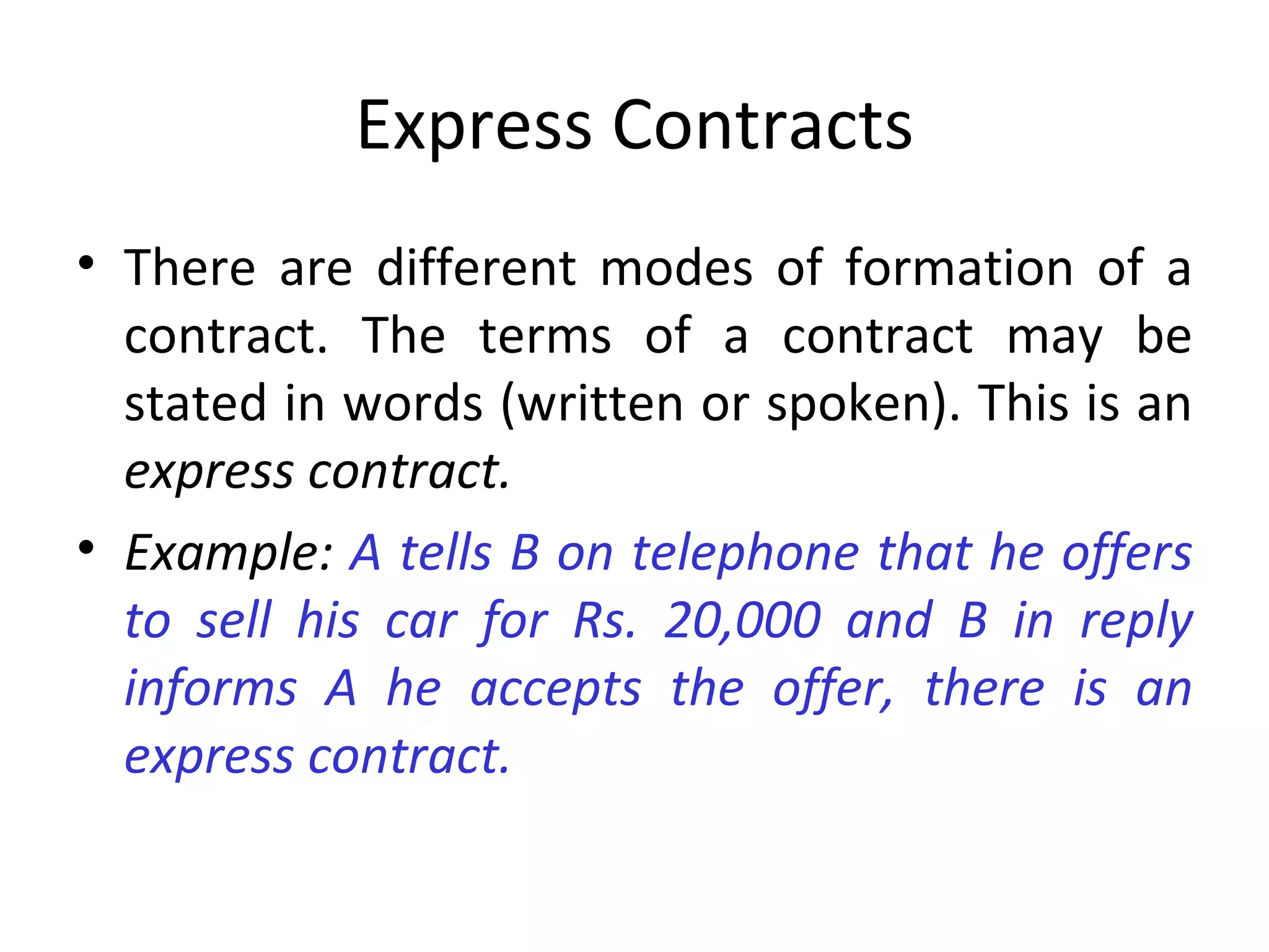 Express Contracts There are different modes of formation of a contract. The terms of a contract may be stated in words (written or spoken). This is an  express contract. Example:  A tells B on telephone that he offers to sell his car for Rs. 20,000 and B in reply informs A he accepts the offer, there is an express contract. 