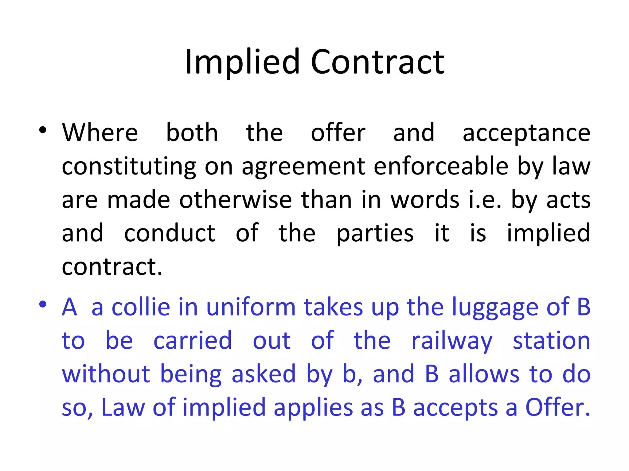 Implied Contract Where both the offer and acceptance constituting on agreement enforceable by law are made otherwise than in words i.e. by acts and conduct of the parties it is implied contract. A  a collie in uniform takes up the luggage of B to be carried out of the railway station without being asked by b, and B allows to do so, Law of implied applies as B accepts a Offer.  