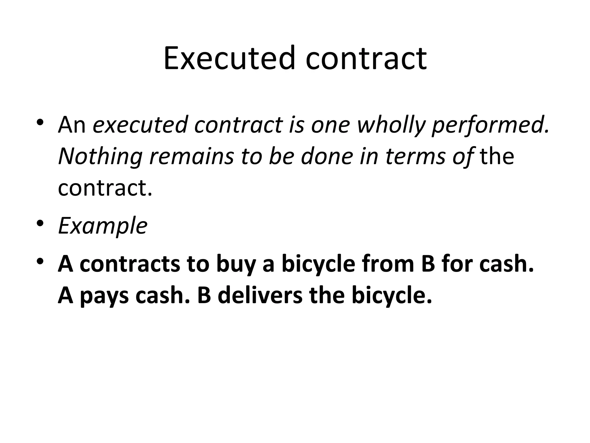 Executed contract An  executed contract is one wholly performed. Nothing remains to be done in terms of  the contract. Example A contracts to buy a bicycle from B for cash. A pays cash. B delivers the bicycle. 