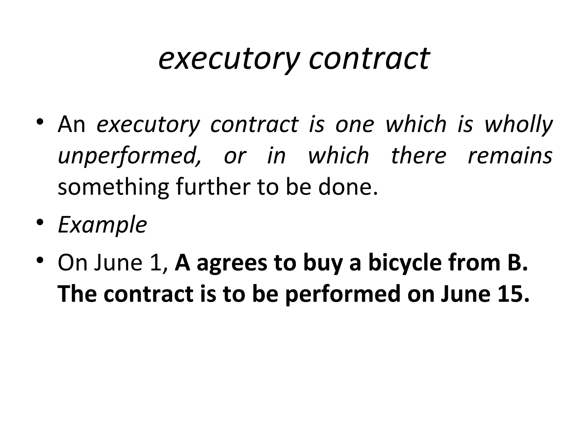 executory contract An  executory contract is one which is wholly unperformed, or in which there remains  something further to be done. Example On June 1,  A agrees to buy a bicycle from B. The contract is to be performed on June 15.  