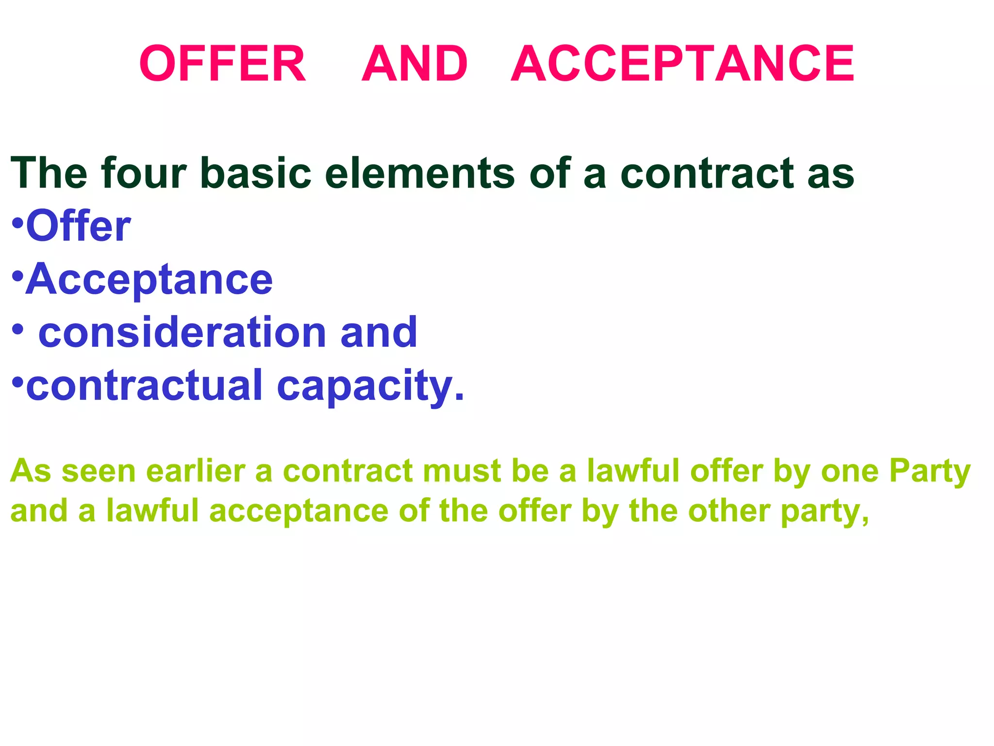 OFFER  AND  ACCEPTANCE The four basic elements of a contract as Offer  Acceptance consideration and  contractual capacity. As seen earlier a contract must be a lawful offer by one Party and a lawful acceptance of the offer by the other party, 