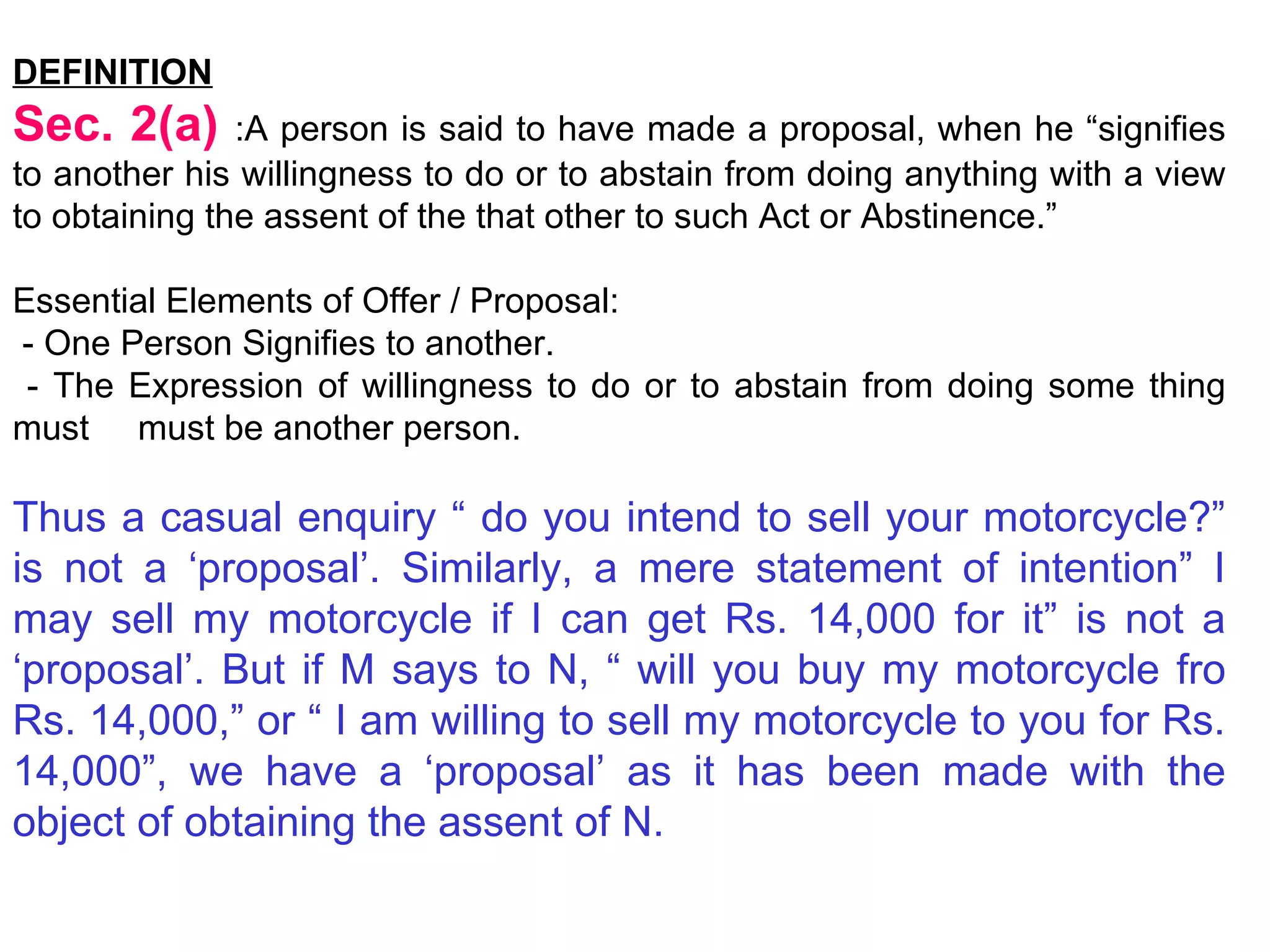 DEFINITION Sec. 2(a)  :A person is said to have made a proposal, when he “signifies to another his willingness to do or to abstain from doing anything with a view to obtaining the assent of the that other to such Act or Abstinence.”  Essential Elements of Offer / Proposal: - One Person Signifies to another. - The Expression of willingness to do or to abstain from doing some thing must  must be another person. Thus a casual enquiry “ do you intend to sell your motorcycle?” is not a ‘proposal’. Similarly, a mere statement of intention” I may sell my motorcycle if I can get Rs. 14,000 for it” is not a ‘proposal’. But if M says to N, “ will you buy my motorcycle fro Rs. 14,000,” or “ I am willing to sell my motorcycle to you for Rs. 14,000”, we have a ‘proposal’ as it has been made with the object of obtaining the assent of N. 