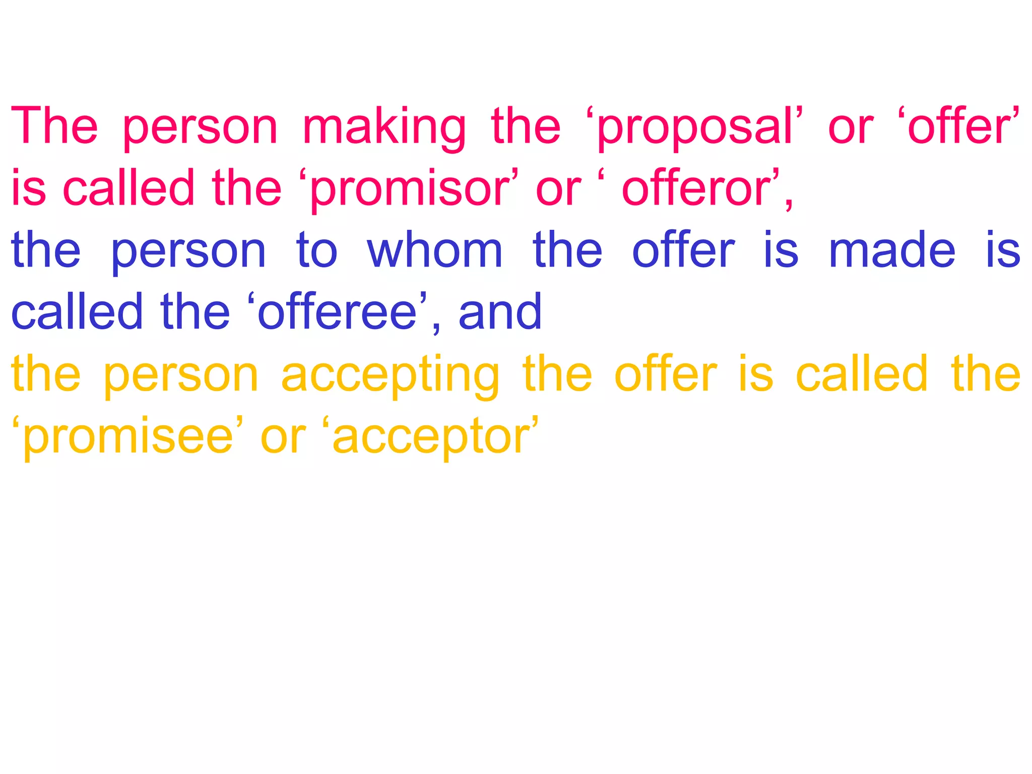 The person making the ‘proposal’ or ‘offer’ is called the ‘promisor’ or ‘ offeror’,  the person to whom the offer is made is called the ‘offeree’, and   the person accepting the offer is called the ‘promisee’ or ‘acceptor’ 
