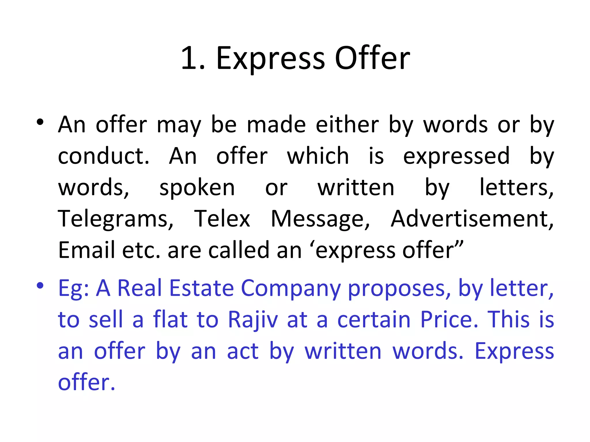 1. Express Offer An offer may be made either by words or by conduct. An offer which is expressed by words, spoken or written by letters, Telegrams, Telex Message, Advertisement, Email etc. are called an ‘express offer” Eg: A Real Estate Company proposes, by letter, to sell a flat to Rajiv at a certain Price. This is an offer by an act by written words. Express offer. 