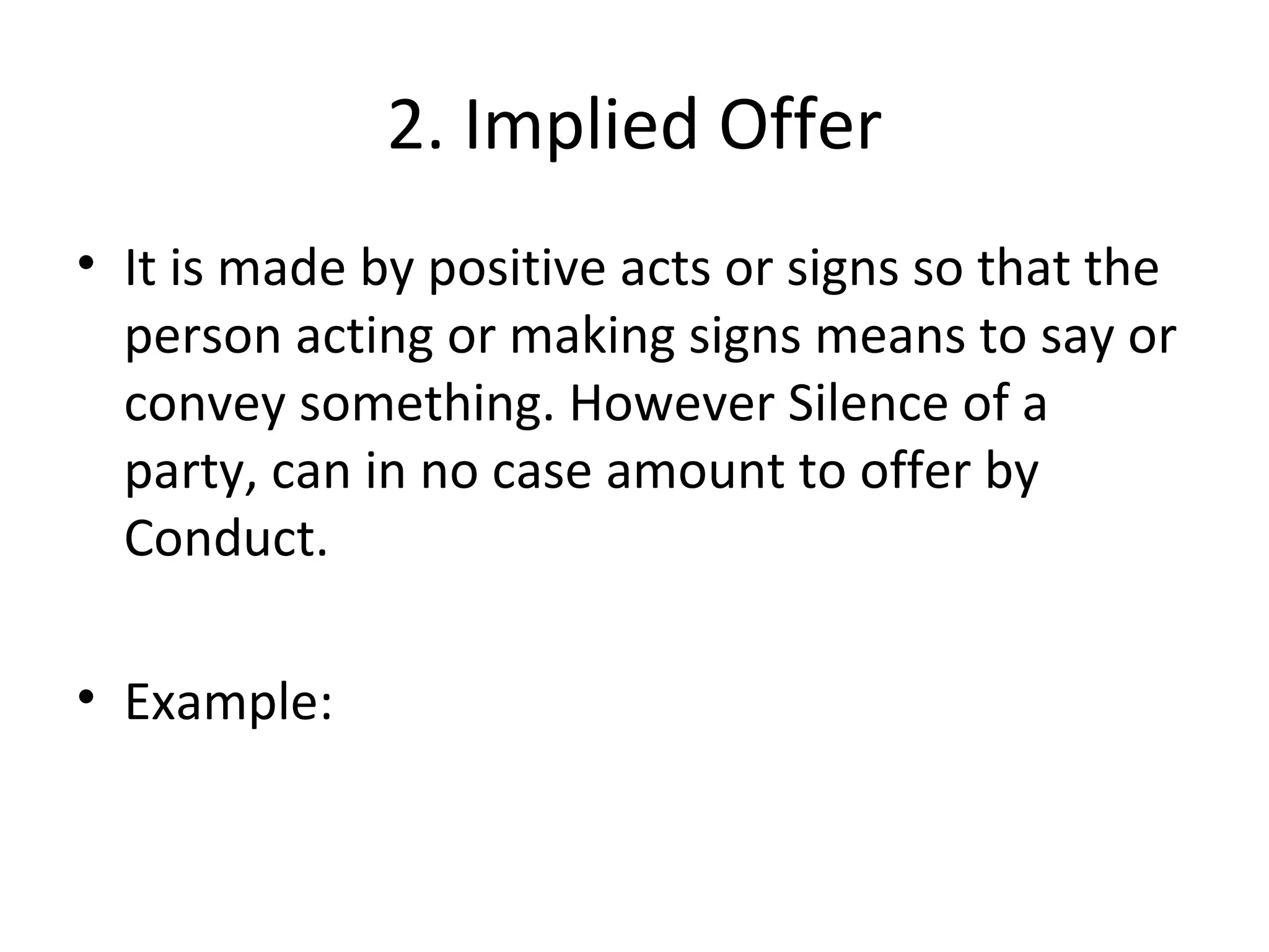 2. Implied Offer It is made by positive acts or signs so that the person acting or making signs means to say or convey something. However Silence of a party, can in no case amount to offer by Conduct. Example: 