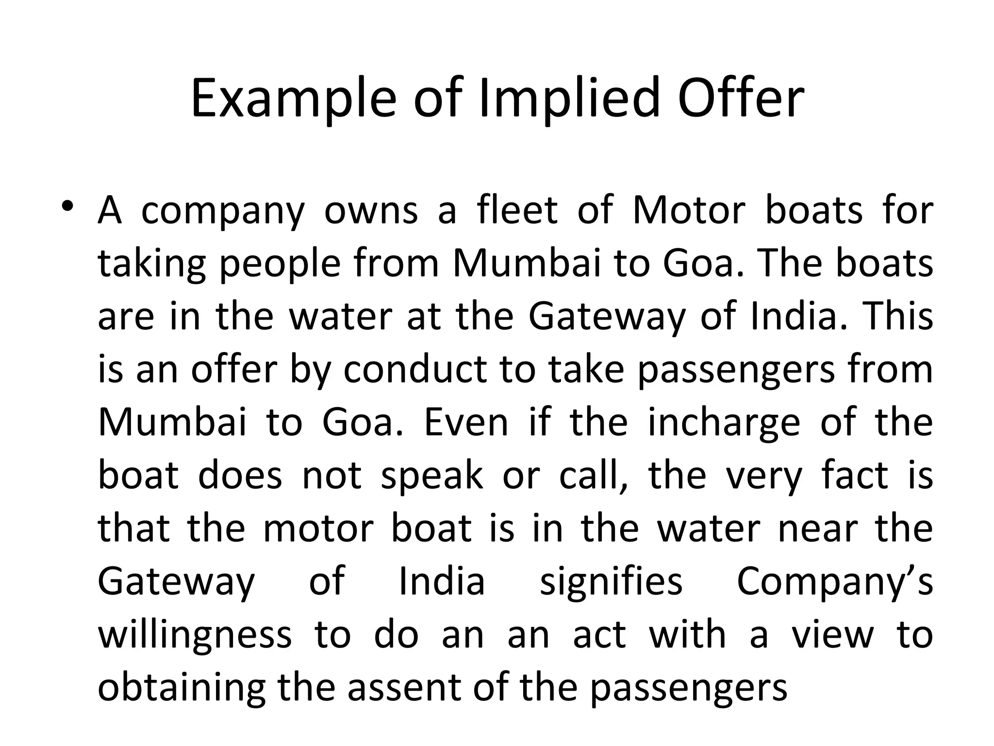 Example of Implied Offer A company owns a fleet of Motor boats for taking people from Mumbai to Goa. The boats are in the water at the Gateway of India. This is an offer by conduct to take passengers from Mumbai to Goa. Even if the incharge of the boat does not speak or call, the very fact is that the motor boat is in the water near the Gateway of India signifies Company’s willingness to do an an act with a view to obtaining the assent of the passengers 