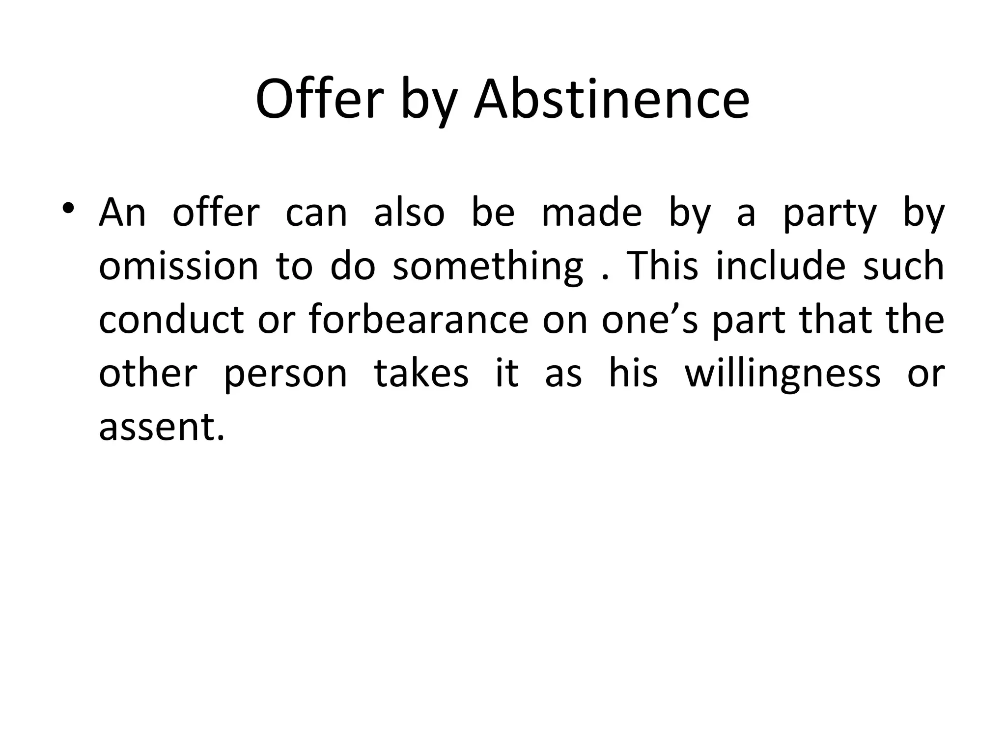 Offer by Abstinence An offer can also be made by a party by omission to do something . This include such conduct or forbearance on one’s part that the other person takes it as his willingness or assent. 