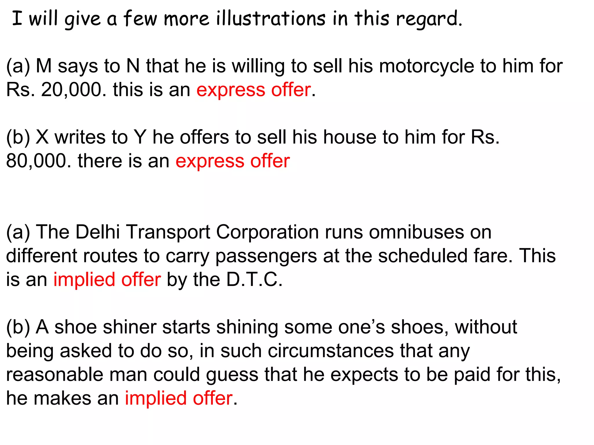 I will give a few more illustrations in this regard. (a) M says to N that he is willing to sell his motorcycle to him for Rs. 20,000. this is an  express offer .   (b) X writes to Y he offers to sell his house to him for Rs. 80,000. there is an  express offer (a) The Delhi Transport Corporation runs omnibuses on different routes to carry passengers at the scheduled fare. This is an  implied offer  by the D.T.C.   (b) A shoe shiner starts shining some one’s shoes, without being asked to do so, in such circumstances that any reasonable man could guess that he expects to be paid for this, he makes an  implied offer . 