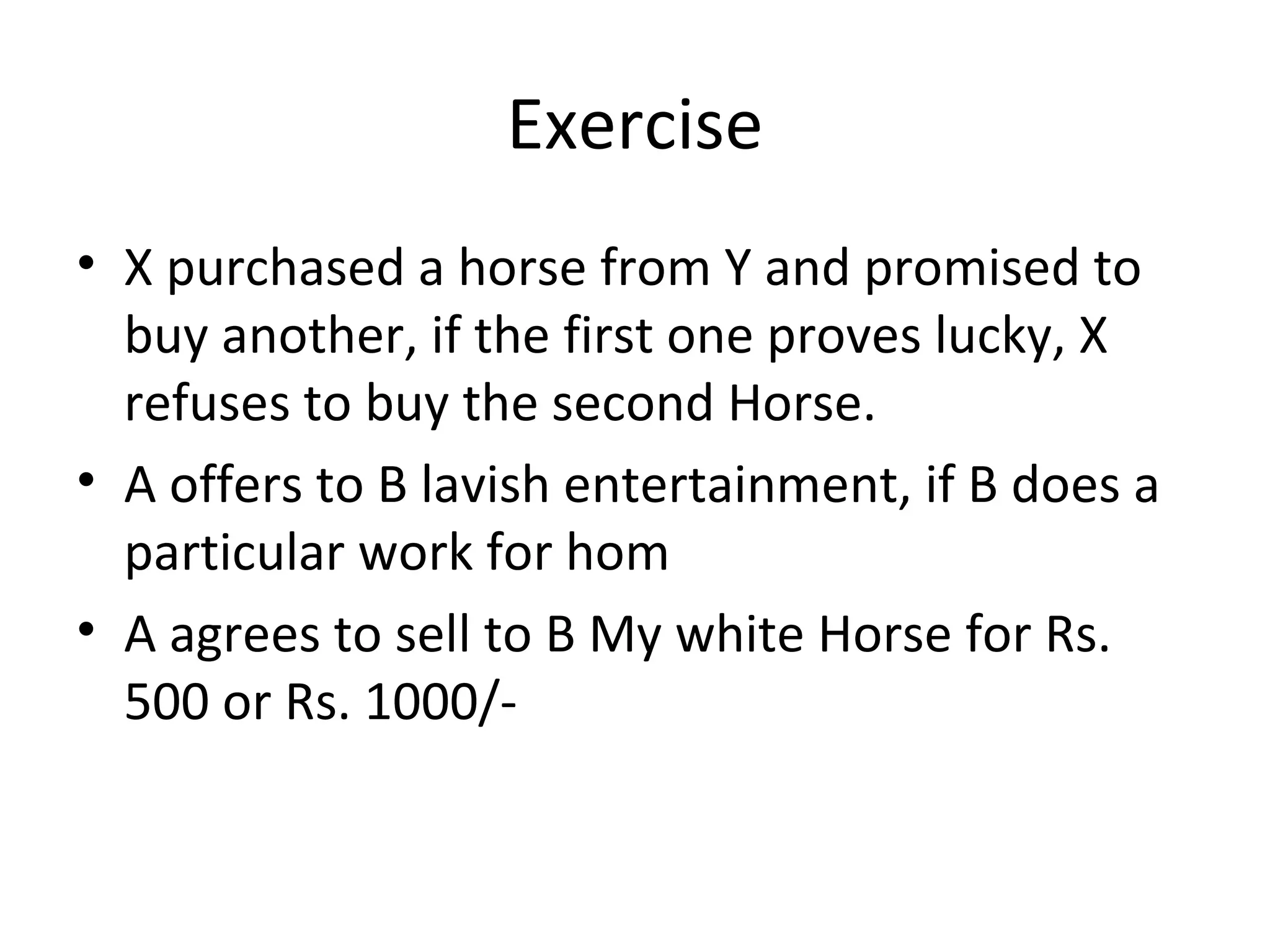 Exercise X purchased a horse from Y and promised to buy another, if the first one proves lucky, X refuses to buy the second Horse. A offers to B lavish entertainment, if B does a particular work for hom A agrees to sell to B My white Horse for Rs. 500 or Rs. 1000/- 