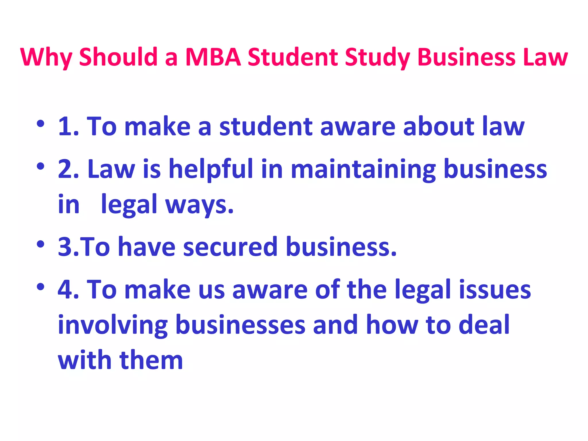 Why Should a MBA Student Study Business Law 1. To make a student aware about law  2. Law is helpful in maintaining business in  legal ways.  3.To have secured business.  4. To make us aware of the legal issues involving businesses and how to deal with them 