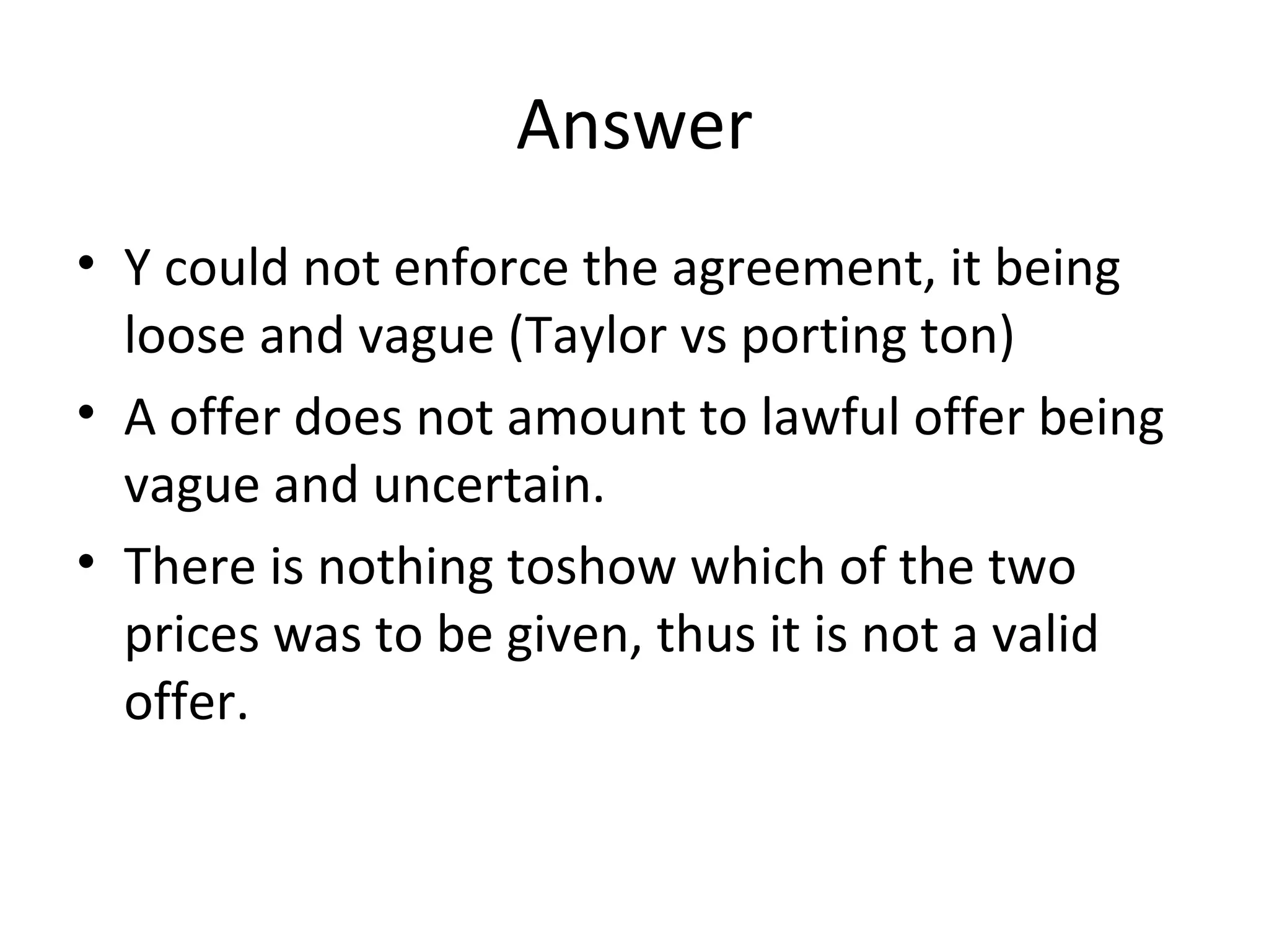 Answer Y could not enforce the agreement, it being loose and vague (Taylor vs porting ton) A offer does not amount to lawful offer being vague and uncertain. There is nothing toshow which of the two prices was to be given, thus it is not a valid offer. 