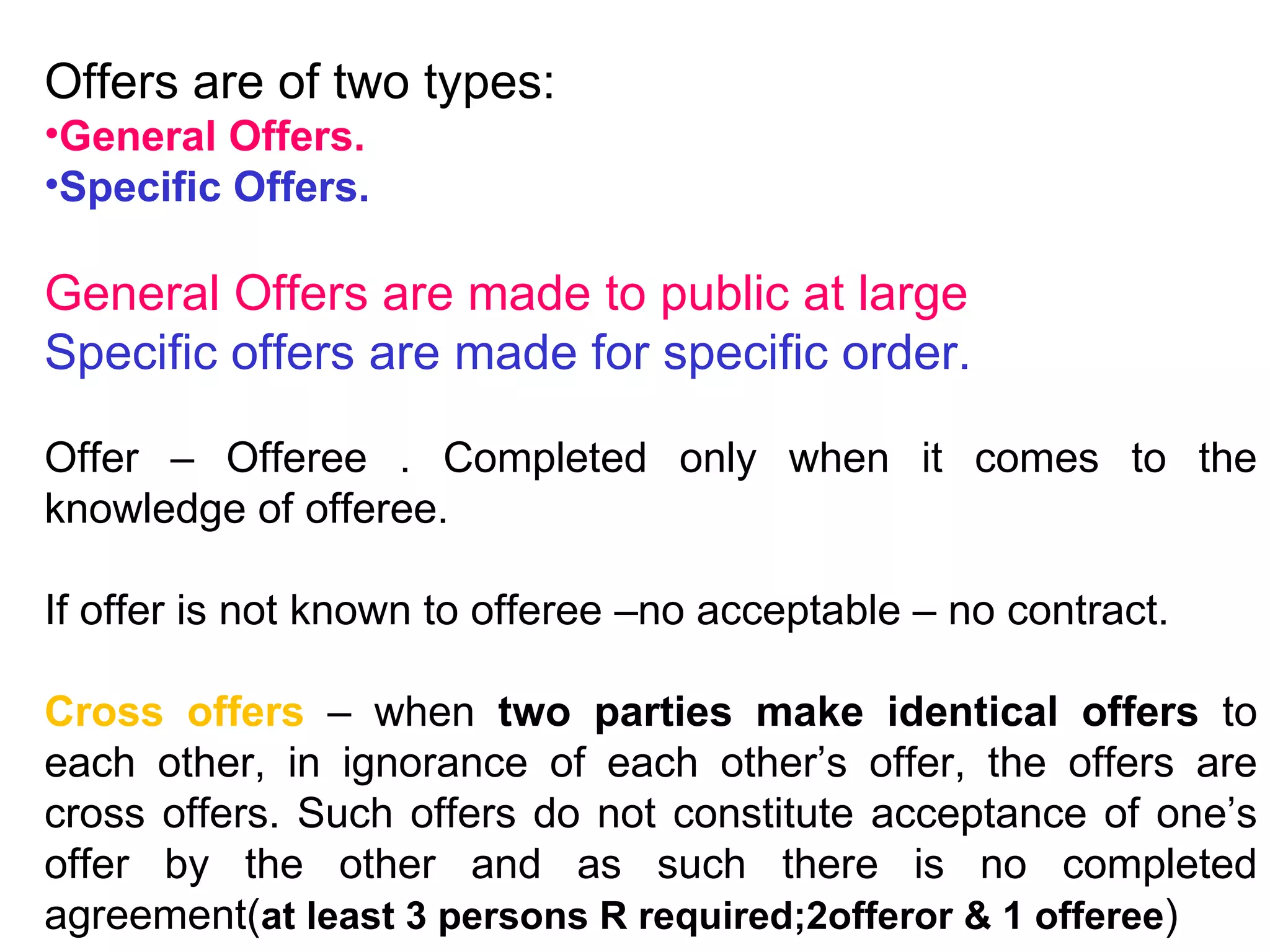 Offers are of two types: General Offers. Specific Offers. General Offers are made to public at large Specific offers are made for specific order. Offer – Offeree . Completed only when it comes to the knowledge of offeree. If offer is not known to offeree –no acceptable – no contract. Cross offers  – when  two parties make identical offers  to each other, in ignorance of each other’s offer, the offers are cross offers. Such offers do not constitute acceptance of one’s offer by the other and as such there is no completed agreement( at least 3 persons R required;2offeror & 1 offeree ) 