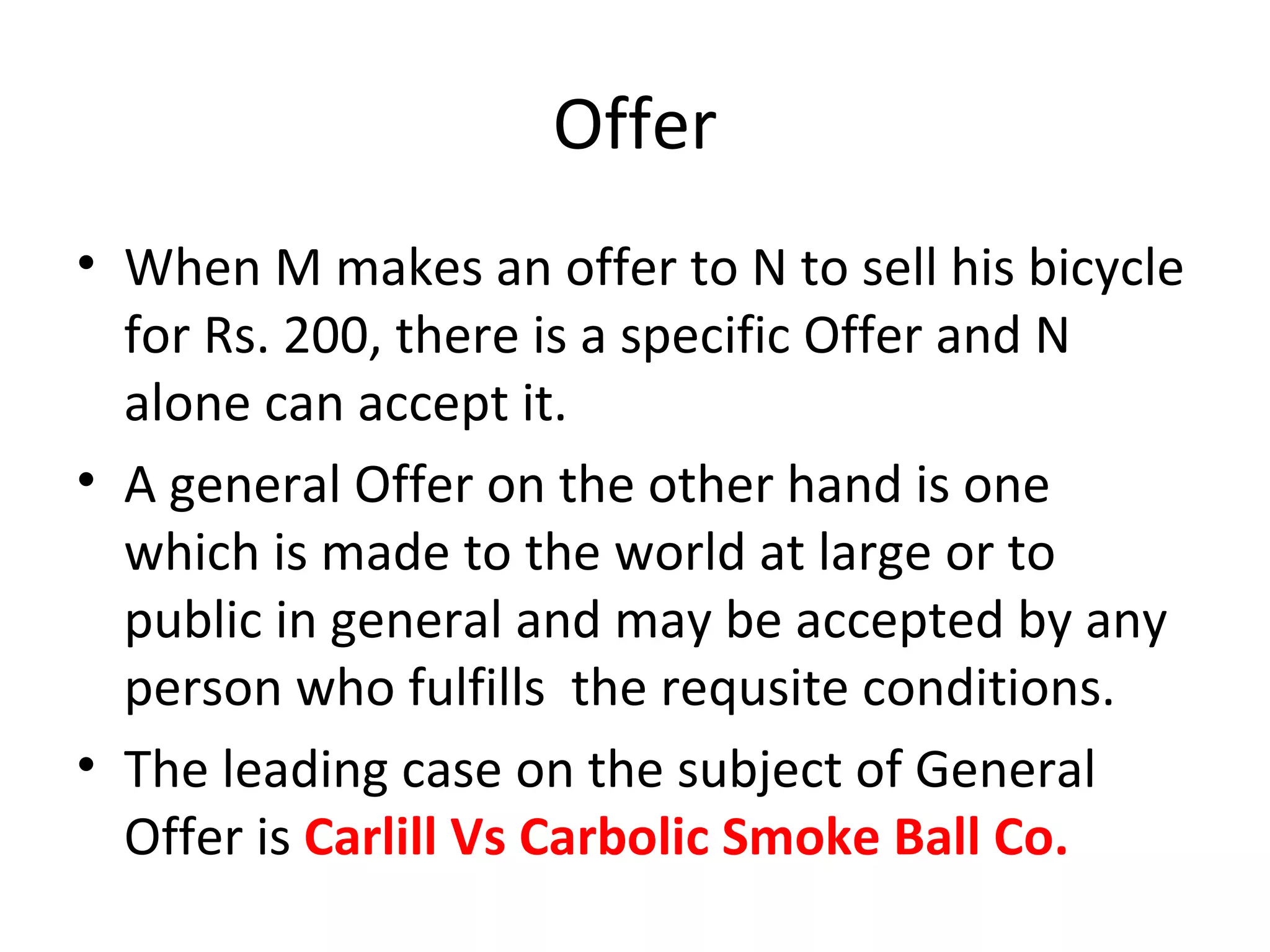 Offer When M makes an offer to N to sell his bicycle for Rs. 200, there is a specific Offer and N alone can accept it. A general Offer on the other hand is one which is made to the world at large or to public in general and may be accepted by any person who fulfills  the requsite conditions. The leading case on the subject of General Offer is  Carlill Vs Carbolic Smoke Ball Co. 