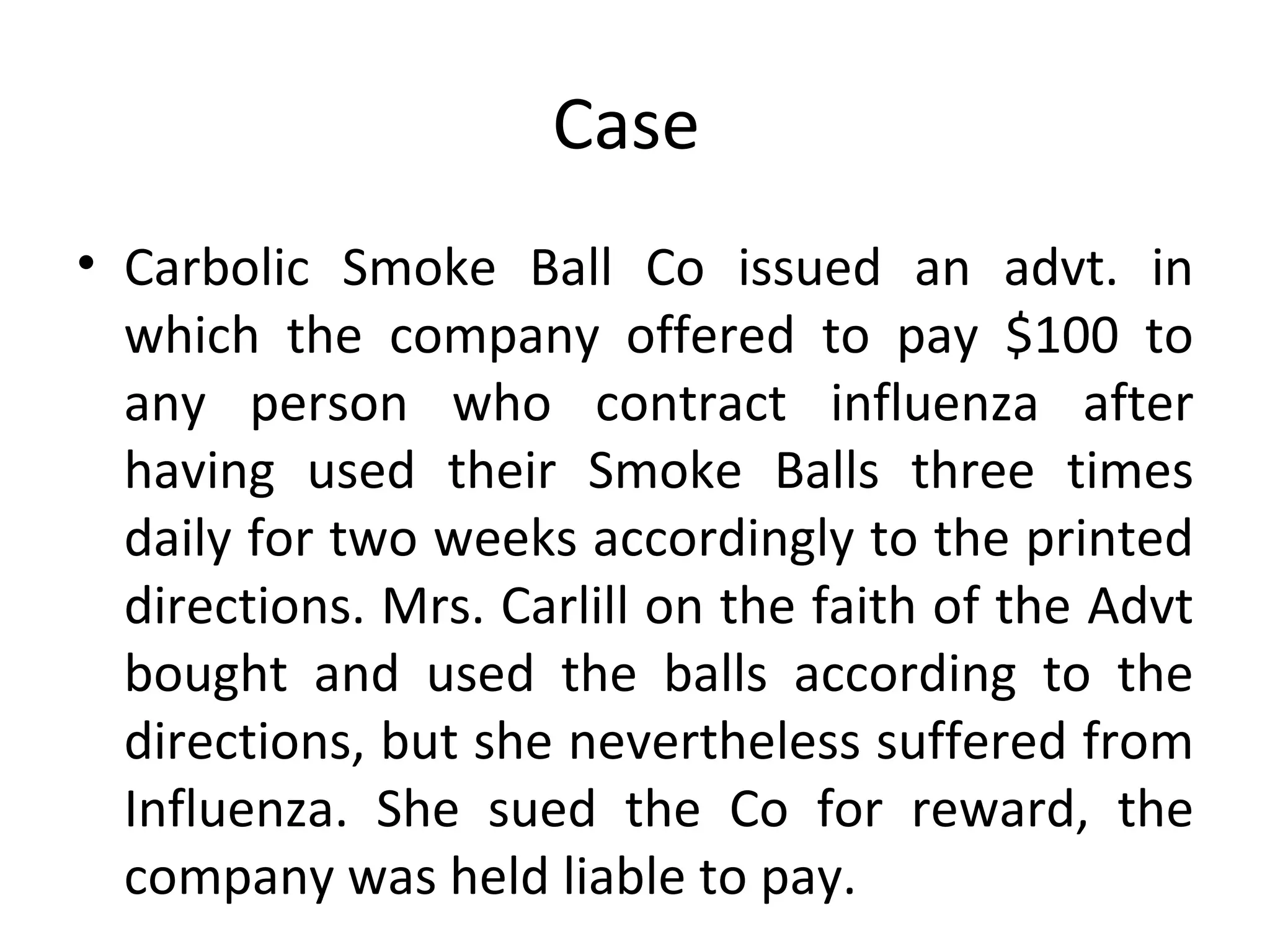 Case  Carbolic Smoke Ball Co issued an advt. in which the company offered to pay $100 to any person who contract influenza after having used their Smoke Balls three times daily for two weeks accordingly to the printed directions. Mrs. Carlill on the faith of the Advt bought and used the balls according to the directions, but she nevertheless suffered from Influenza. She sued the Co for reward, the company was held liable to pay. 