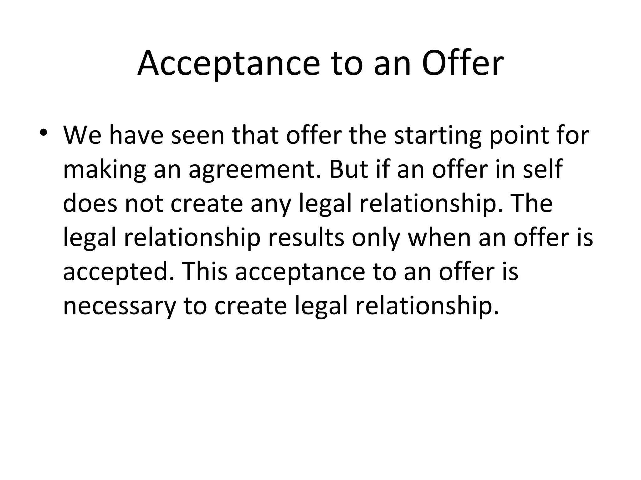 Acceptance to an Offer We have seen that offer the starting point for making an agreement. But if an offer in self does not create any legal relationship. The legal relationship results only when an offer is accepted. This acceptance to an offer is necessary to create legal relationship. 
