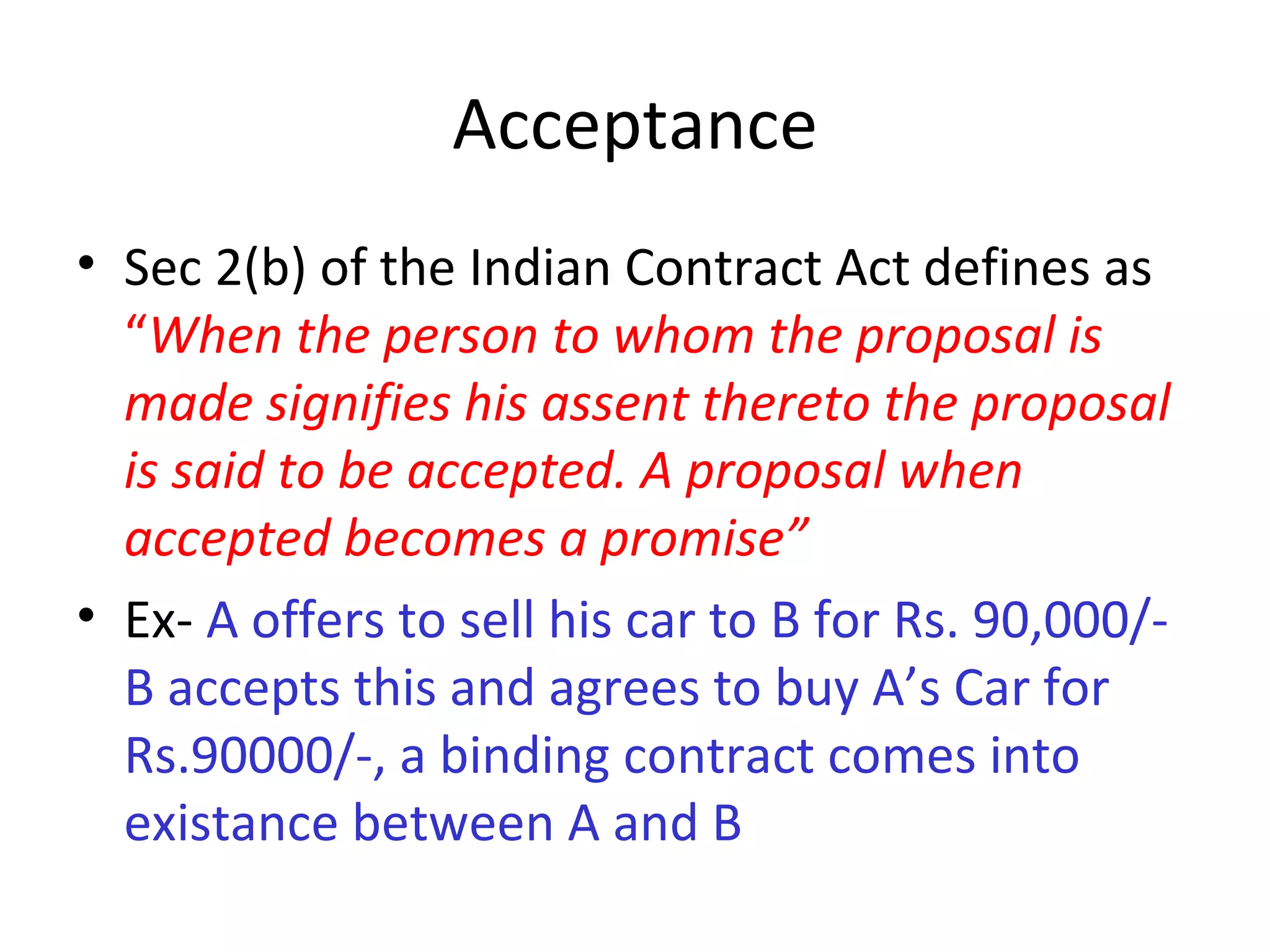 Acceptance Sec 2(b) of the Indian Contract Act defines as  “ When the person to whom the proposal is made signifies his assent thereto the proposal is said to be accepted. A proposal when accepted becomes a promise” Ex-  A offers to sell his car to B for Rs. 90,000/-B accepts this and agrees to buy A’s Car for Rs.90000/-, a binding contract comes into existance between A and B 