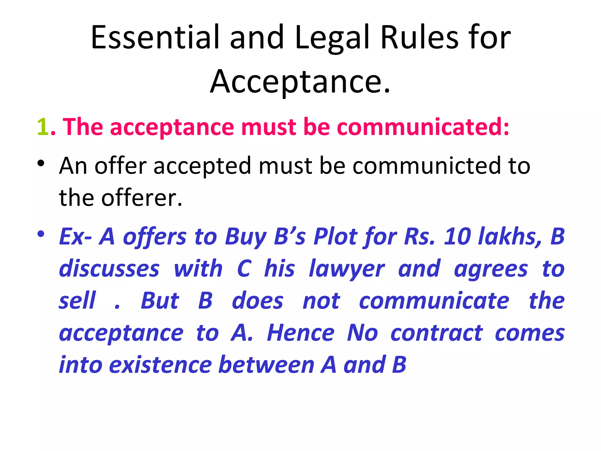 Essential and Legal Rules for Acceptance. 1 . The acceptance must be communicated: An offer accepted must be communicted to the offerer. Ex- A offers to Buy B’s Plot for Rs. 10 lakhs, B discusses with C his lawyer and agrees to sell . But B does not communicate the acceptance to A. Hence No contract comes into existence between A and B 