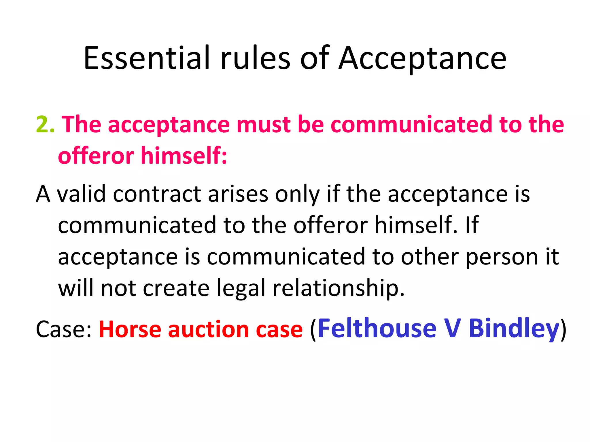 Essential rules of Acceptance 2.  The acceptance must be communicated to the offeror himself: A valid contract arises only if the acceptance is communicated to the offeror himself. If acceptance is communicated to other person it will not create legal relationship. Case:  Horse auction case  ( Felthouse V Bindley ) 