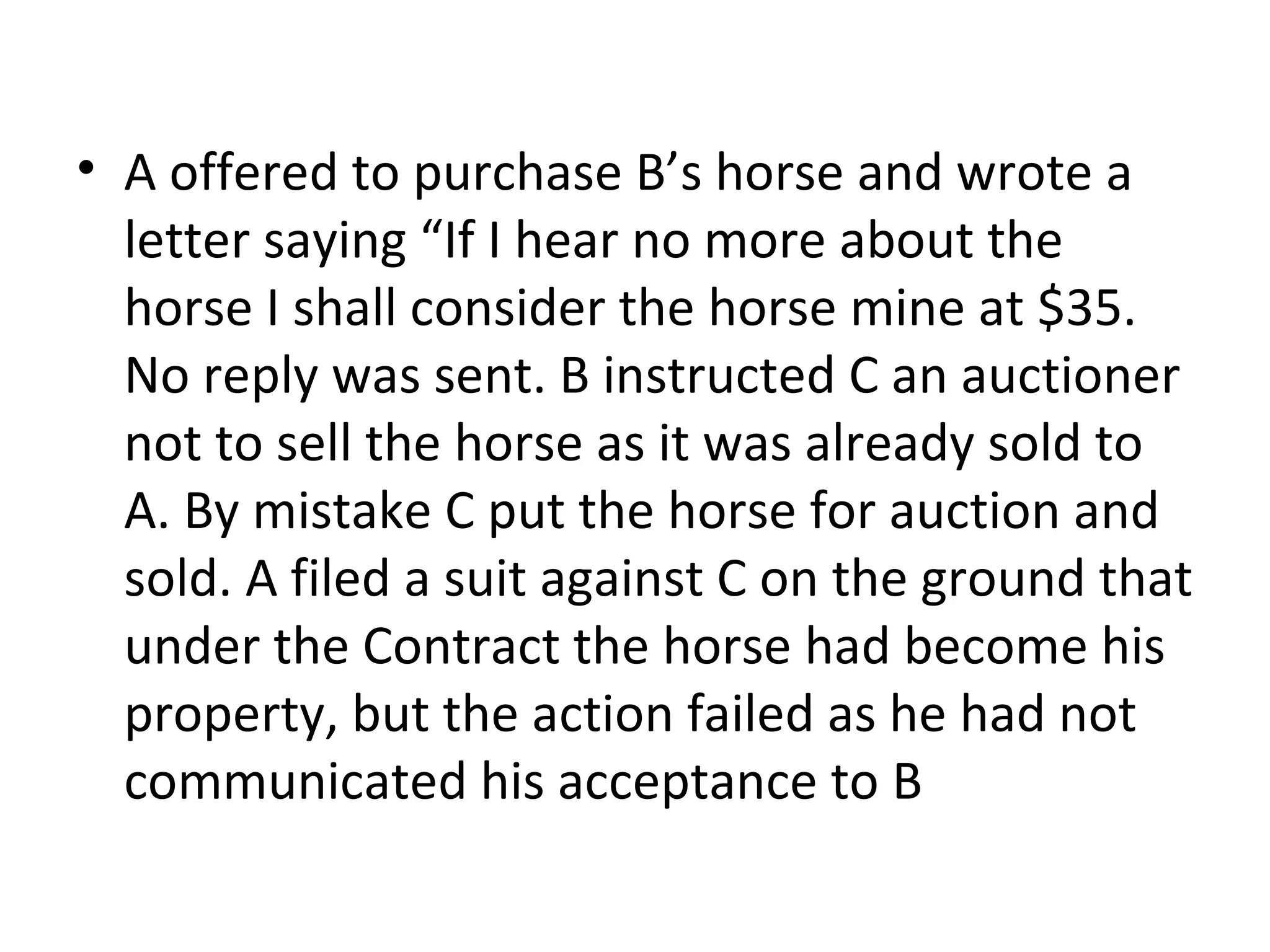 A offered to purchase B’s horse and wrote a letter saying “If I hear no more about the horse I shall consider the horse mine at $35. No reply was sent. B instructed C an auctioner not to sell the horse as it was already sold to A. By mistake C put the horse for auction and sold. A filed a suit against C on the ground that under the Contract the horse had become his property, but the action failed as he had not communicated his acceptance to B 
