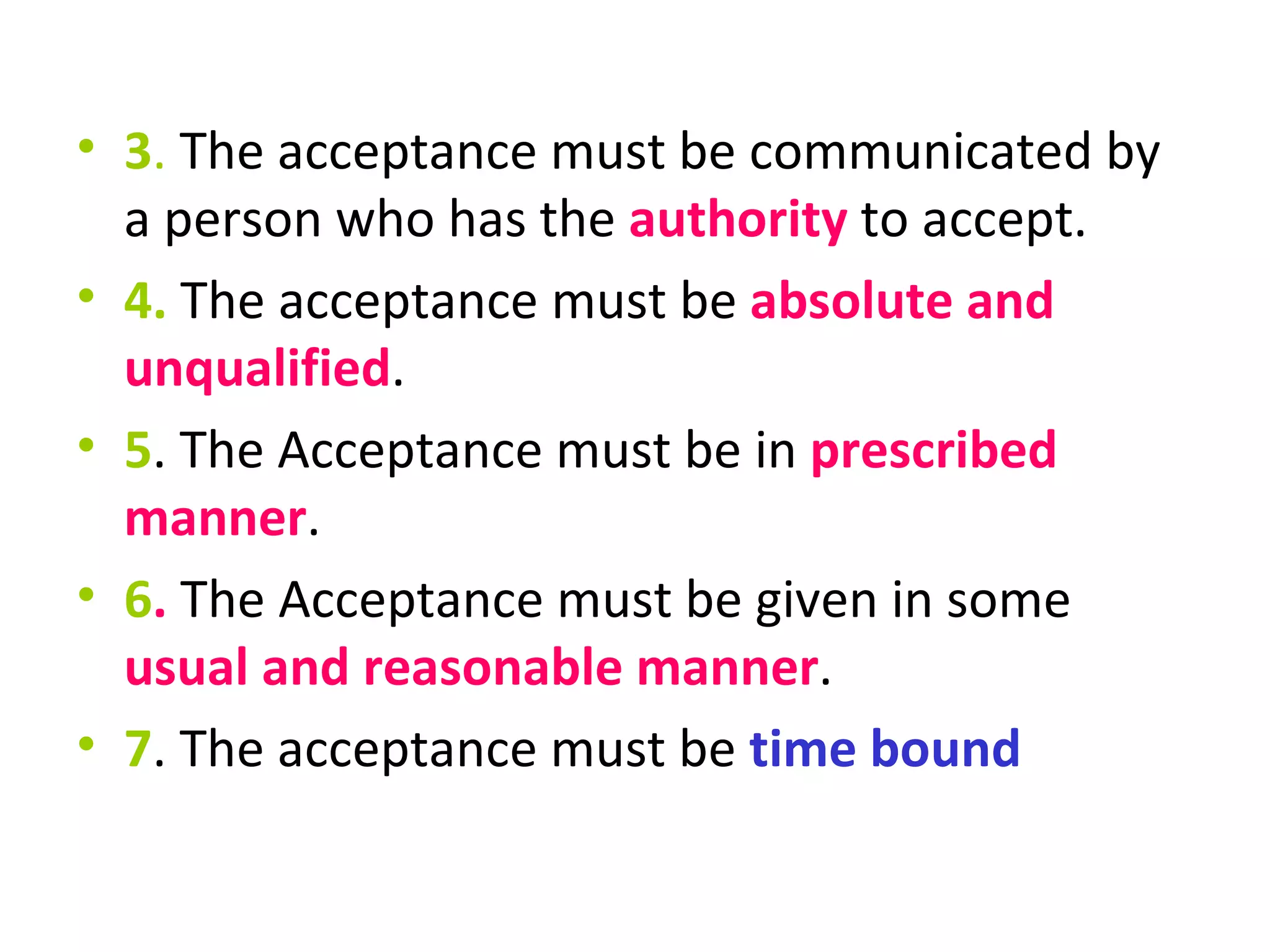3 .  The acceptance must be communicated by a person who has the  authority  to accept. 4.  The acceptance must be  absolute and unqualified . 5 . The Acceptance must be in  prescribed manner . 6 .  The Acceptance must be given in some  usual and reasonable manner . 7 . The acceptance must be  time bound 