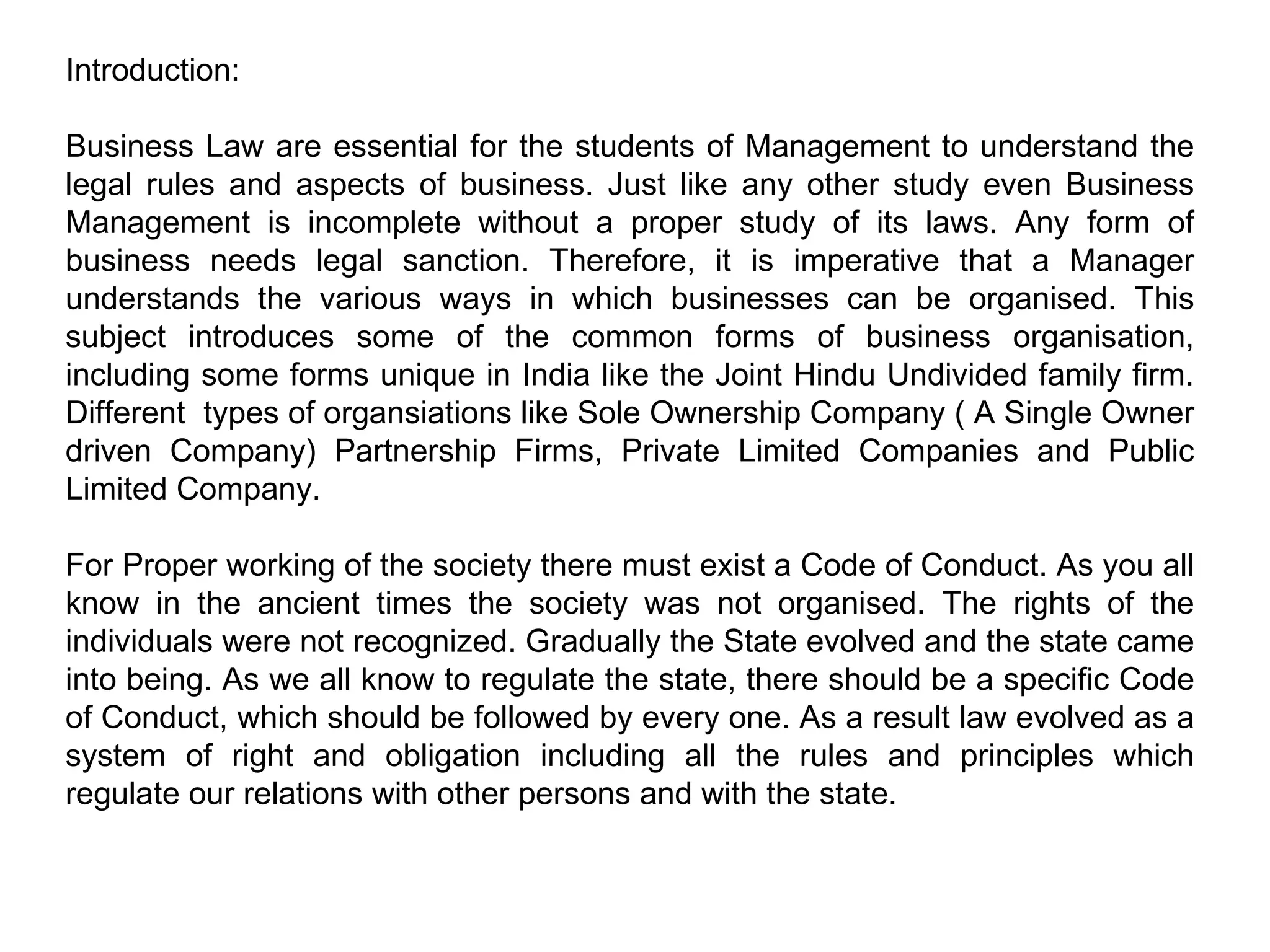 Introduction: Business Law are essential for the students of Management to understand the legal rules and aspects of business. Just like any other study even Business Management is incomplete without a proper study of its laws. Any form of business needs legal sanction. Therefore, it is imperative that a Manager understands the various ways in which businesses can be organised. This subject introduces some of the common forms of business organisation, including some forms unique in India like the Joint Hindu Undivided family firm. Different  types of organsiations like Sole Ownership Company ( A Single Owner driven Company) Partnership Firms, Private Limited Companies and Public Limited Company. For Proper working of the society there must exist a Code of Conduct. As you all know in the ancient times the society was not organised. The rights of the individuals were not recognized. Gradually the State evolved and the state came into being. As we all know to regulate the state, there should be a specific Code of Conduct, which should be followed by every one. As a result law evolved as a system of right and obligation including all the rules and principles which regulate our relations with other persons and with the state. 