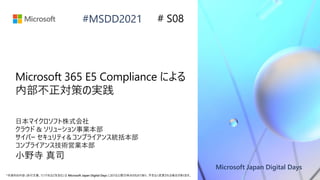 Microsoft Japan Digital Days
*本資料の内容 (添付文書、リンク先などを含む) は Microsoft Japan Digital Days における公開日時点のものであり、予告なく変更される場合があります。
#MSDD2021
Microsoft 365 E5 Compliance による
内部不正対策の実践
日本マイクロソフト株式会社
クラウド & ソリューション事業本部
サイバー セキュリティ＆コンプライアンス統括本部
コンプライアンス技術営業本部
小野寺 真司
# S08
 