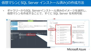 ギャラリーから利用可能な SQL Server
• 2015年1月時点では、ギャラリーから以下のバージョンの
SQL Serverが利用可能
• SQL Server 2008 R2 (English)
• Edition : Web / Standard / Enterprise
• OS : Windows Server 2008 R2
• SQL Server 2012 SP1 (English)
• Edition : Web / Standard / Enterprise
• OS : Windows Server 2012
• SQL Server 2012 SP2 (English)
• Edition : Web / Standard / Enterprise
• OS : Windows Server 2012
• SQL Server 2014 (English)
• Edition : Web / Standard / Enterprise
• OS : Windows Server 2012 R2
11
 