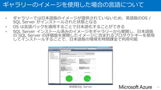仮想マシン( SQL Server インストール済み)の作成方法
• ギャラリーからSQL Serverインストール済みのイメージを選択し、
仮想マシンを作成することで、すぐに SQL Server を利用可能
12
 