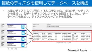 データベース用のデータディスクを追加
• デフォルトではOSディスクおよび一時ディスクのみが接続されている
• 一時ディスクについてはインスタンスサイズの変更やフェールオーバーにより内容が
消去されるため利用することはできない
• データベースはデフォルトで接続されているディスクは使用せず、データディスクを
追加して配置することを推奨
21
OS
ディスク
データ
ディスク
データベース
データファイル(mdf/ndf)
ログファイル(ldf)
ポータルから
空のデータディスクを接続
追加したデータディスクに
データベースを作成
一時
ディスク
Azure の仮想マシンにおける SQL Server の概要 http://msdn.microsoft.com/library/azure/dn133151.aspx#checklist
仮想マシン
 