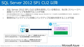 データベースのバックアップ
• データベースのバックアップはSQL Server のバージョンに応じて、以下の方法
で取得可能
33
全バージョン 2012 CU1 以前 2012 CU2 以降 2014
仮想マシンに接続された仮想ディスクへ
バックアップを取得
○ ○ ○ ○
BLOB ストレージへバックアップを取得 - - ○ ○
ツールを使用して BLOB ストレージへ
バックアップを取得
- ○ ○ ○
メンテナンスプランを使用して
BLOB ストレージへのバックアップを取得
- - - ○
 