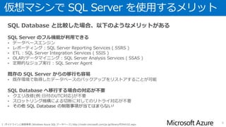 利用形態による特徴
• 利用形態に応じた特徴は以下のようになる
6
1 : Basic / Standard / Premium エディションの場合
2 : Web / Business エディションの場合
3 : SQL Server 2014 で BLOB にデータベースを保存する機能を使用した場合は 16TB 以上のデータを格納することができる
4 : 2015年1月現在、廃止予定
仮想マシン + SQL Server SQL Database
リソースの利用方法 占有 共有
リソースの使用状況の制御 リソースガバナーの機能を使用して任意に設定
スロットリング機構による制御
DTU(Database Throughput Units)に応じたパフォーマンス目標1
機能上の制限 なし SSRS / SSAS / SSIS / SQL Server Agent が使用できない
冗長構成 SQL Sererの機能を使用して個別に構成
既定で3重化されている
他リージョンを利用した障害復旧も可能1
バックアップ SQL Server標準のバックアップ機能を利用
データベースコピーを使用したデータベースの複製
手動でBACPAC形式でデータベースをエクスポート
自動エクスポート機能2を利用してBACPAC形式でデータベースをエクスポート
セルフサービスの復元のために自動的に取得されたバックアップ1
リストア SQL Server標準のバックアップ機能を利用
データベースコピーにより複製したデータベースをリネーム
自動/手動エクスポート機能によりエクスポートしたBACPACをインポート
セルフサービスの復元の機能を利用1
データベースの最大サイズ 16TB3 5GB(Web4)/150GB(Business4)/2GB(Basic)/250GB(Standard)/500GB(Premium)
OS / インスタンスの設定変更 可能 不可
基本的なスケーリング方法 スケールアップ
スケールアウト
エディション/パフォーマンスレベルの変更によるスケールアップ1
料金体系 仮想マシン利用料 + SQL Server ライセンス
データベースの保存容量2
利用日数1
更新プログラムの適用 手動 自動
 