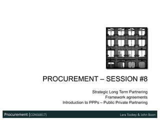 Procurement (CONS6817) Lara Tookey & John Boon
PROCUREMENT – SESSION #8
Strategic Long Term Partnering
Framework agreements
Introduction to PPPs – Public Private Partnering
 