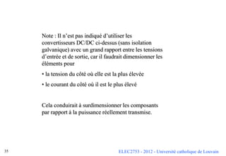 ELEC2753 - 2012 - Université catholique de Louvain
35
Note : Il n’est pas indiqué d’utiliser les
convertisseurs DC/DC ci-dessus (sans isolation
galvanique) avec un grand rapport entre les tensions
d’entrée et de sortie, car il faudrait dimensionner les
éléments pour
• la tension du côté où elle est la plus élevée
• le courant du côté où il est le plus élevé
Cela conduirait à surdimensionner les composants
par rapport à la puissance réellement transmise.
 